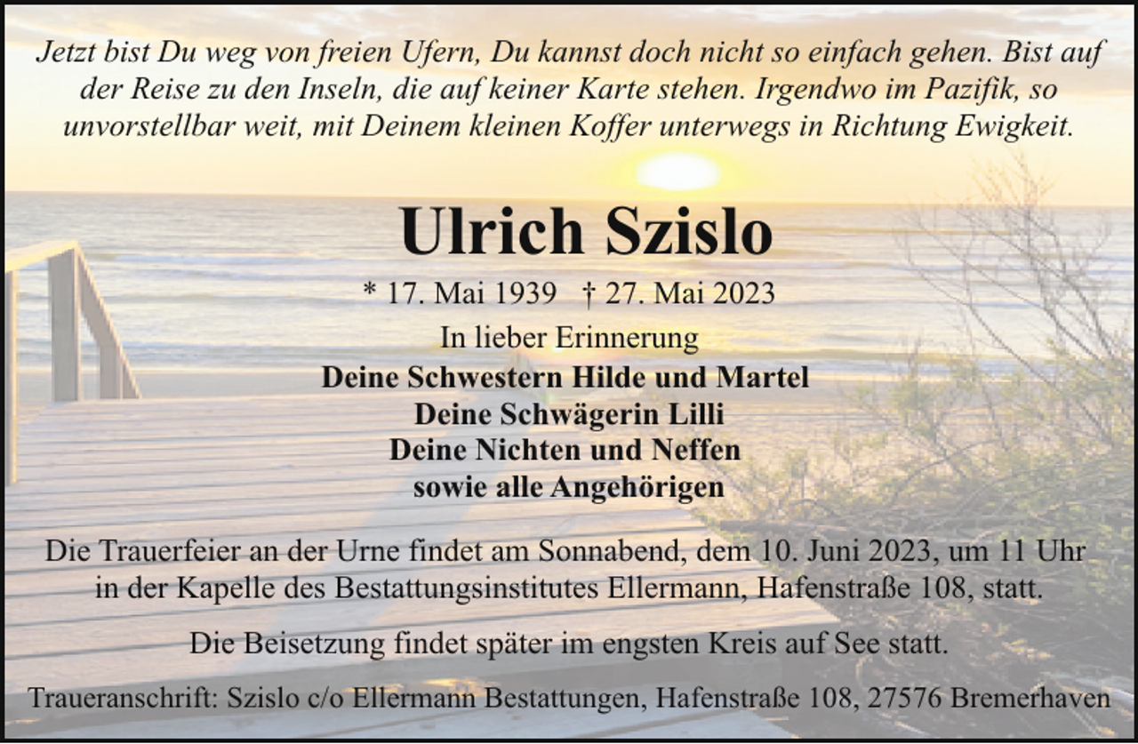 <p>Jetzt bist Du weg von freien Ufern, Du kannst doch nicht so einfach gehen. Bist auf<br />der Reise zu den Inseln, die auf keiner Karte stehen. Irgendwo im Pazifik, so<br />unvorstellbar weit, mit Deinem kleinen Koffer unterwegs in Richtung Ewigkeit.</p><p>Ulrich Szislo</p><p>* 17. Mai 1939 † 27. Mai 2023<br />In lieber Erinnerung<br />Deine Schwestern Hilde und Martel<br />Deine Schwägerin Lilli<br />Deine Nichten und Neffen<br />sowie alle Angehörigen<br />Die Trauerfeier an der Urne findet am Sonnabend, dem 10. Juni 2023, um 11 Uhr<br />in der Kapelle des Bestattungsinstitutes Ellermann, Hafenstraße 108, statt.<br />Die Beisetzung findet später im engsten Kreis auf See statt.<br />Traueranschrift: Szislo c/o Ellermann Bestattungen, Hafenstraße 108, 27576 Bremerhaven</p>