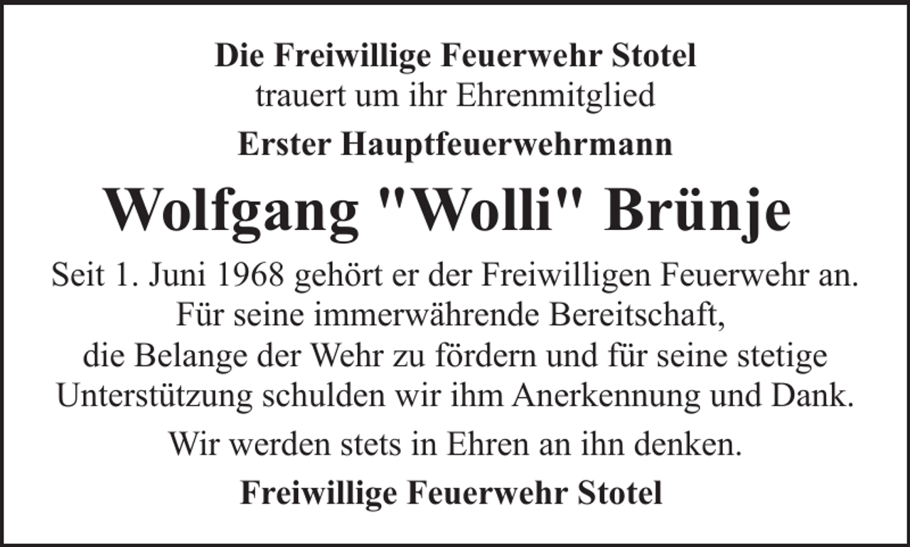 <p>Die Freiwillige Feuerwehr Stotel<br />trauert um ihr Ehrenmitglied<br />Erster Hauptfeuerwehrmann</p><p>Wolfgang "Wolli" Brünje<br />Seit 1. Juni 1968 gehört er der Freiwilligen Feuerwehr an.<br />Für seine immerwährende Bereitschaft,<br />die Belange der Wehr zu fördern und für seine stetige<br />Unterstützung schulden wir ihm Anerkennung und Dank.<br />Wir werden stets in Ehren an ihn denken.<br />Freiwillige Feuerwehr Stotel</p>