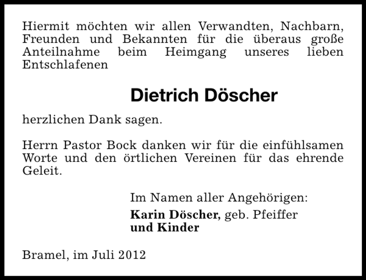 <p>Hiermit möchten wir allen Verwandten, Nachbarn,<br />Freunden und Bekannten für die überaus große<br />Anteilnahme beim Heimgang unseres lieben<br />Entschlafenen</p><p>Dietrich Döscher<br />herzlichen Dank sagen.<br />Herrn Pastor Bock danken wir für die einfühlsamen<br />Worte und den örtlichen Vereinen für das ehrende<br />Geleit.<br />Im Namen aller Angehörigen:<br />Karin Döscher, geb. Pfeiffer<br />und Kinder<br />Bramel, im Juli 2012</p>