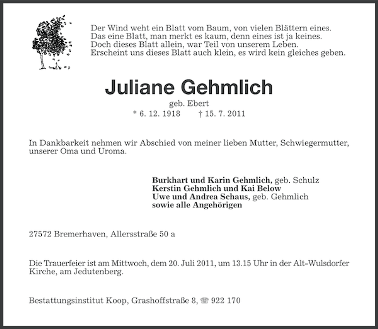 <p>Der Wind weht ein Blatt vom Baum, von vielen Blättern eines.<br />Das eine Blatt, man merkt es kaum, denn eines ist ja keines.<br />Doch dieses Blatt allein, war Teil von unserem Leben.<br />Erscheint uns dieses Blatt auch klein, es wird kein gleiches geben.</p><p>Juliane Gehmlich<br />geb. Ebert<br />* 6. 12. 1918<br />† 15. 7. 2011</p><p>In Dankbarkeit nehmen wir Abschied von meiner lieben Mutter, Schwiegermutter,<br />unserer Oma und Uroma.</p><p>Burkhart und Karin Gehmlich, geb. Schulz<br />Kerstin Gehmlich und Kai Below<br />Uwe und Andrea Schaus, geb. Gehmlich<br />sowie alle Angehörigen</p><p>27572 Bremerhaven, Allersstraße 50 a</p><p>Die Trauerfeier ist am Mittwoch, dem 20. Juli 2011, um 13.15 Uhr in der Alt-Wulsdorfer<br />Kirche, am Jedutenberg.<br />Bestattungsinstitut Koop, Grashoffstraße 8, 922 170</p>
