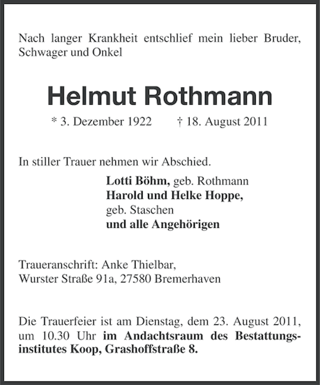 <p>Nach langer Krankheit entschlief mein lieber Bruder,<br />Schwager und Onkel</p><p>Helmut Rothmann<br />* 3. Dezember 1922</p><p>† 18. August 2011</p><p>In stiller Trauer nehmen wir Abschied.<br />Lotti Böhm, geb. Rothmann<br />Harold und Helke Hoppe,<br />geb. Staschen<br />und alle Angehörigen<br />Traueranschrift: Anke Thielbar,<br />Wurster Straße 91a, 27580 Bremerhaven</p><p>Die Trauerfeier ist am Dienstag, dem 23. August 2011,<br />um 10.30 Uhr im Andachtsraum des Bestattungsinstitutes Koop, Grashoffstraße 8.</p>