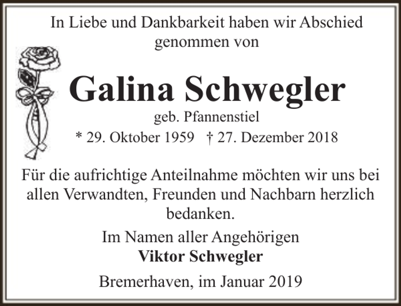 <p>In Liebe und Dankbarkeit haben wir Abschied<br />genommen von</p><p>Galina Schwegler<br />geb. Pfannenstiel<br />* 29. Oktober 1959 † 27. Dezember 2018</p><p>Für die aufrichtige Anteilnahme möchten wir uns bei<br />allen Verwandten, Freunden und Nachbarn herzlich<br />bedanken.<br />Im Namen aller Angehörigen<br />Viktor Schwegler<br />Bremerhaven, im Januar 2019</p>