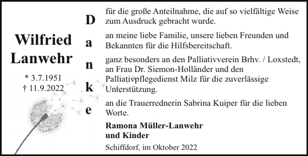 <p>D</p><p>Wilfried a<br />Lanwehr n<br />* 3.7.1951<br />† 11.9.2022</p><p>k<br />e</p><p>für die große Anteilnahme, die auf so vielfältige Weise<br />zum Ausdruck gebracht wurde.<br />an meine liebe Familie, unsere lieben Freunden und<br />Bekannten für die Hilfsbereitschaft.<br />ganz besonders an den Palliativverein Brhv. / Loxstedt,<br />an Frau Dr. Siemon-Holländer und den<br />Palliativpflegedienst Milz für die zuverlässige<br />Unterstützung.<br />an die Trauerrednerin Sabrina Kuiper für die lieben<br />Worte.<br />Ramona Müller-Lanwehr<br />und Kinder<br />Schiffdorf, im Oktober 2022</p>