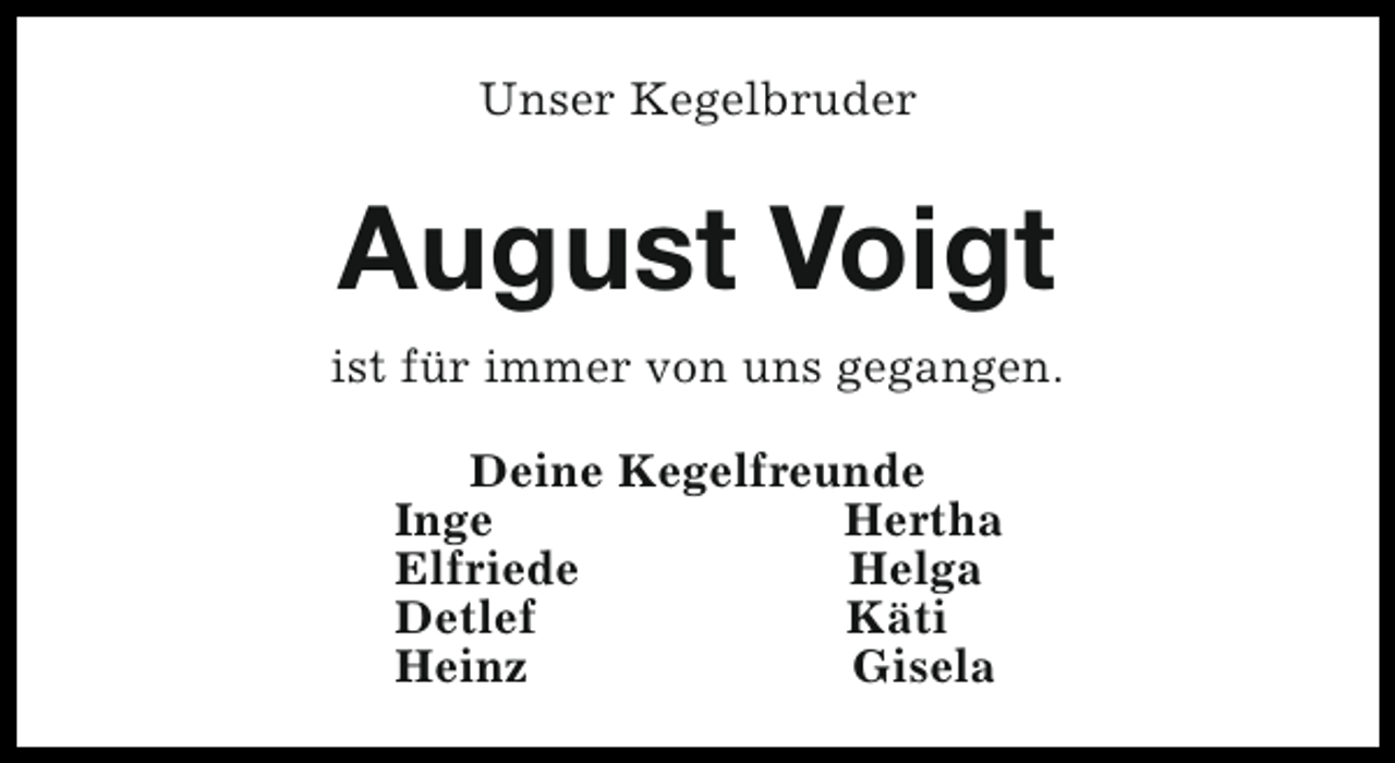 <p>Unser Kegelbruder</p><p>August Voigt<br />ist für immer von uns gegangen.<br />Deine Kegelfreunde<br />Inge<br />Hertha<br />Elfriede<br />Helga<br />Detlef<br />Käti<br />Heinz<br />Gisela</p>