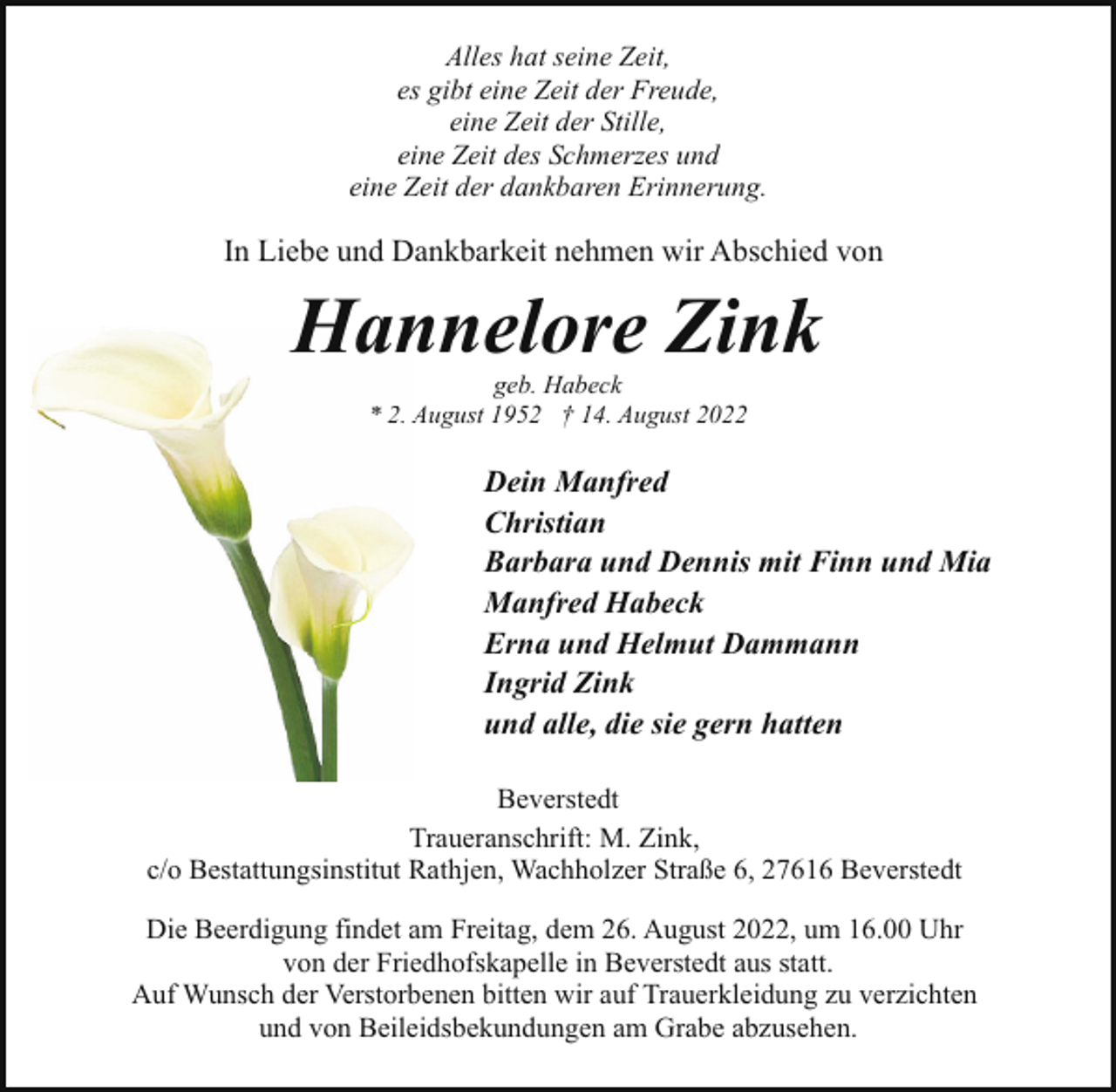 <p>Alles hat seine Zeit,<br />es gibt eine Zeit der Freude,<br />eine Zeit der Stille,<br />eine Zeit des Schmerzes und<br />eine Zeit der dankbaren Erinnerung.</p><p>In Liebe und Dankbarkeit nehmen wir Abschied von</p><p>Hannelore Zink<br />Han<br />geb. Habeck<br />* 2. A<br />August 1952 † 14. August 2022</p><p>Dein Manfred<br />Christian<br />Barbara und Dennis mit Finn und Mia<br />Manfred Habeck<br />Erna und Helmut Dammann<br />Ingrid Zink<br />und alle, die sie gern hatten<br />Beverstedt<br />Traueranschrift: M. Zink,<br />c/o Bestattungsinstitut Rathjen, Wachholzer Straße 6, 27616 Beverstedt<br />Die Beerdigung findet am Freitag, dem 26. August 2022, um 16.00 Uhr<br />von der Friedhofskapelle in Beverstedt aus statt.<br />Auf Wunsch der Verstorbenen bitten wir auf Trauerkleidung zu verzichten<br />und von Beileidsbekundungen am Grabe abzusehen.</p>
