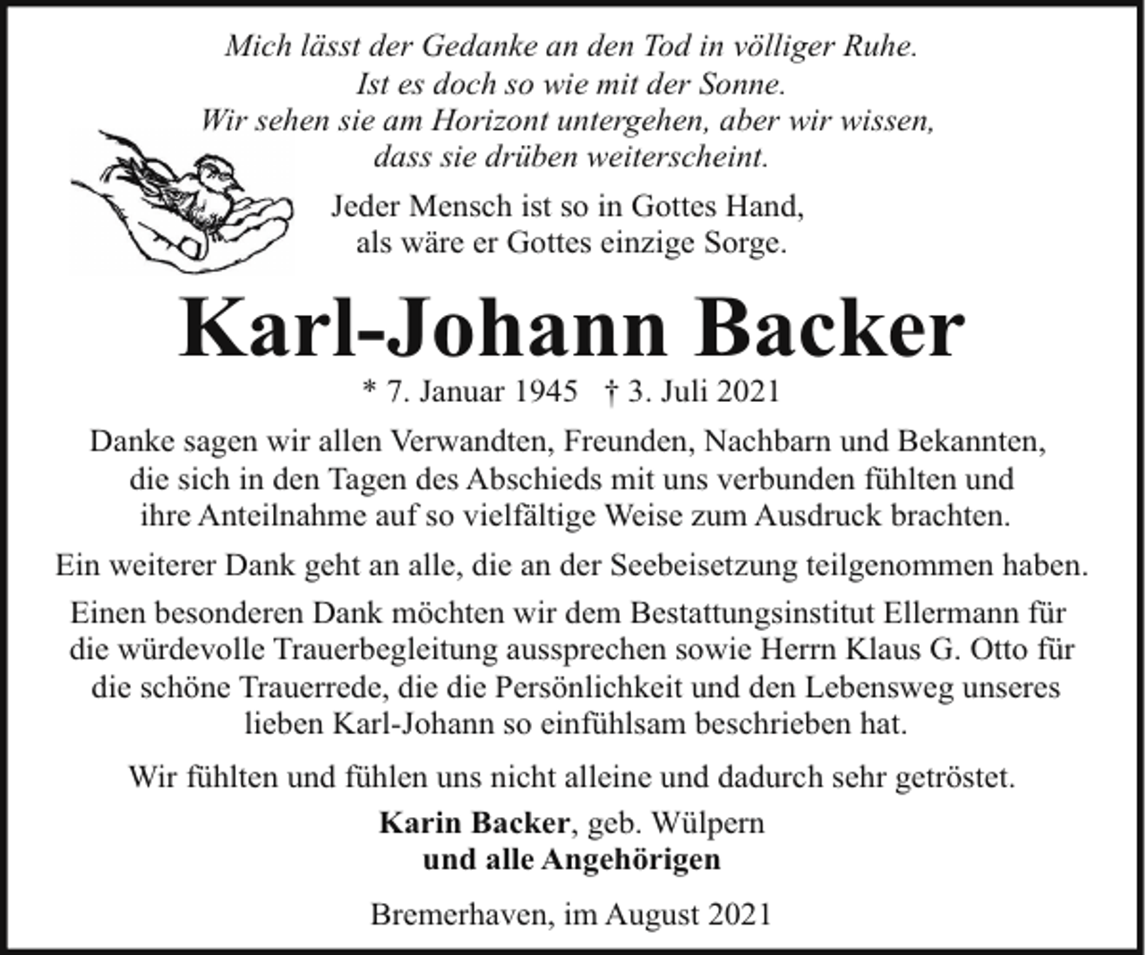 <p>Mich lässt der Gedanke an den Tod in völliger Ruhe.<br />Ist es doch so wie mit der Sonne.<br />Wir sehen<br />seh sie am Horizont untergehen, aber wir wissen,<br />dass sie drüben weiterscheint.<br />Jeder Mensch ist so in Gottes Hand,<br />als wäre er Gottes einzige Sorge.</p><p>Karl-Johann Backer<br />* 7. Januar 1945 † 3. Juli 2021</p><p>Danke sagen wir allen Verwandten, Freunden, Nachbarn und Bekannten,<br />die sich in den Tagen des Abschieds mit uns verbunden fühlten und<br />ihre Anteilnahme auf so vielfältige Weise zum Ausdruck brachten.<br />Ein weiterer Dank geht an alle, die an der Seebeisetzung teilgenommen haben.<br />Einen besonderen Dank möchten wir dem Bestattungsinstitut Ellermann für<br />die würdevolle Trauerbegleitung aussprechen sowie Herrn Klaus G. Otto für<br />die schöne Trauerrede, die die Persönlichkeit und den Lebensweg unseres<br />lieben Karl-Johann so einfühlsam beschrieben hat.<br />Wir fühlten und fühlen uns nicht alleine und dadurch sehr getröstet.<br />Karin Backer, geb. Wülpern<br />und alle Angehörigen<br />Bremerhaven, im August 2021</p>