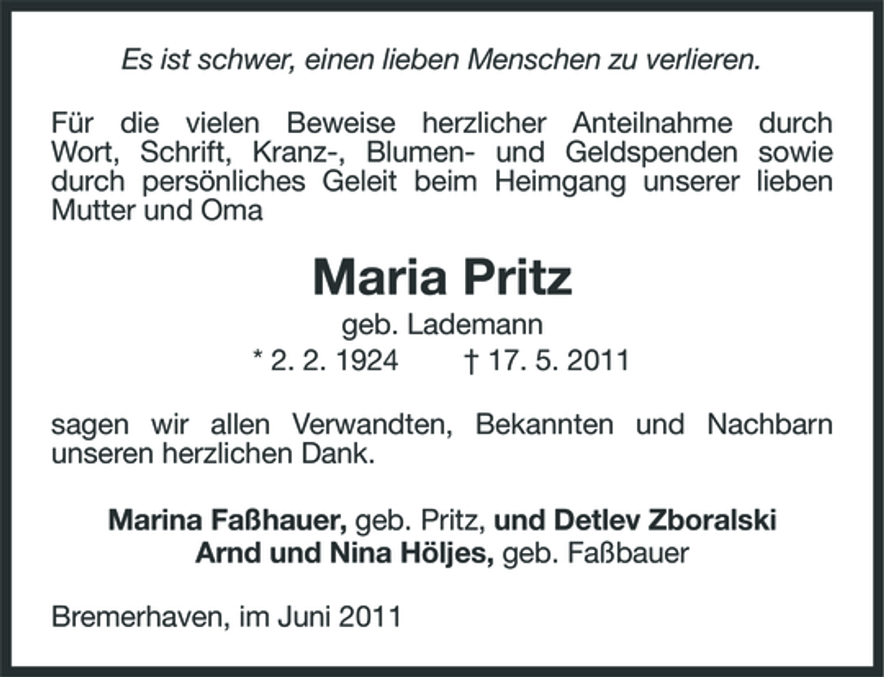 <p>Es ist schwer, einen lieben Menschen zu verlieren. Für die vielen Beweise herzlicher Anteilnahme durch Wort, Schrift, Kranz-, Blumen- und Geldspenden sowie durch persönliches Geleit beim Heimgang unserer lieben Mutter und Oma</p><p>Maria Pritz<br />geb. Lademann * 2. 2. 1924 † 17. 5. 2011 sagen wir allen Verwandten, Bekannten und Nachbarn unseren herzlichen Dank. Marina Faßhauer, geb. Pritz, und Detlev Zboralski Arnd und Nina Höljes, geb. Faßbauer Bremerhaven, im Juni 2011</p>