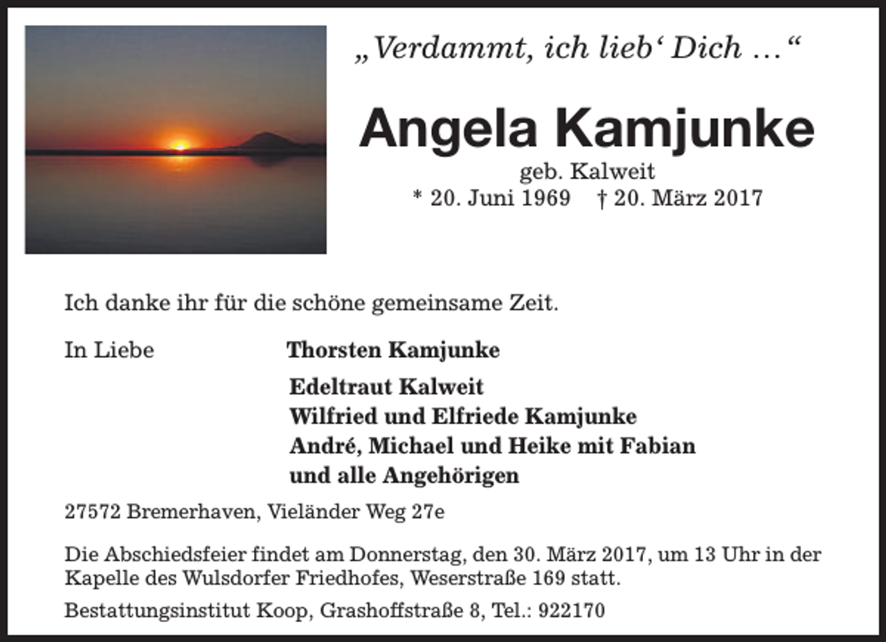 <p>„Verdammt, ich lieb‘ Dich …“</p><p>Angela Kamjunke<br />geb. Kalweit<br />* 20. Juni 1969 † 20. März 2017</p><p>Ich danke ihr für die schöne gemeinsame Zeit.<br />In Liebe</p><p>Thorsten Kamjunke<br />Edeltraut Kalweit<br />Wilfried und Elfriede Kamjunke<br />André, Michael und Heike mit Fabian<br />und alle Angehörigen</p><p>27572 Bremerhaven, Vieländer Weg 27e<br />Die Abschiedsfeier findet am Donnerstag, den 30. März 2017, um 13 Uhr in der<br />Kapelle des Wulsdorfer Friedhofes, Weserstraße 169 statt.<br />Bestattungsinstitut Koop, Grashoffstraße 8, Tel.: 922170</p>