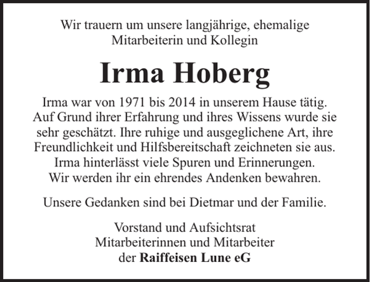 <p>Wir trauern um unsere langjährige, ehemalige<br />Mitarbeiterin und Kollegin</p><p>Irma Hoberg<br />Irma war von 1971 bis 2014 in unserem Hause tätig.<br />Auf Grund ihrer Erfahrung und ihres Wissens wurde sie<br />sehr geschätzt. Ihre ruhige und ausgeglichene Art, ihre<br />Freundlichkeit und Hilfsbereitschaft zeichneten sie aus.<br />Irma hinterlässt viele Spuren und Erinnerungen.<br />Wir werden ihr ein ehrendes Andenken bewahren.<br />Unsere Gedanken sind bei Dietmar und der Familie.<br />Vorstand und Aufsichtsrat<br />Mitarbeiterinnen und Mitarbeiter<br />der Raiffeisen Lune eG</p>