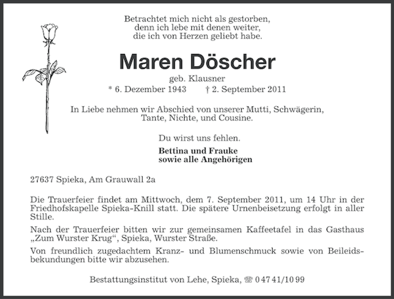<p>Betrachtet mich nicht als gestorben,<br />denn ich lebe mit denen weiter,<br />die ich von Herzen geliebt habe.</p><p>Maren Döscher<br />geb. Klausner<br />* 6. Dezember 1943<br />† 2. September 2011<br />In Liebe nehmen wir Abschied von unserer Mutti, Schwägerin,<br />Tante, Nichte, und Cousine.<br />Du wirst uns fehlen.<br />Bettina und Frauke<br />sowie alle Angehörigen<br />27637 Spieka, Am Grauwall 2a<br />Die Trauerfeier findet am Mittwoch, dem 7. September 2011, um 14 Uhr in der<br />Friedhofskapelle Spieka-Knill statt. Die spätere Urnenbeisetzung erfolgt in aller<br />Stille.<br />Nach der Trauerfeier bitten wir zur gemeinsamen Kaffeetafel in das Gasthaus<br />„Zum Wurster Krug“, Spieka, Wurster Straße.<br />Von freundlich zugedachtem Kranz- und Blumenschmuck sowie von Beileidsbekundungen bitte wir abzusehen.<br />Bestattungsinstitut von Lehe, Spieka, 0 47 41/10 99</p>