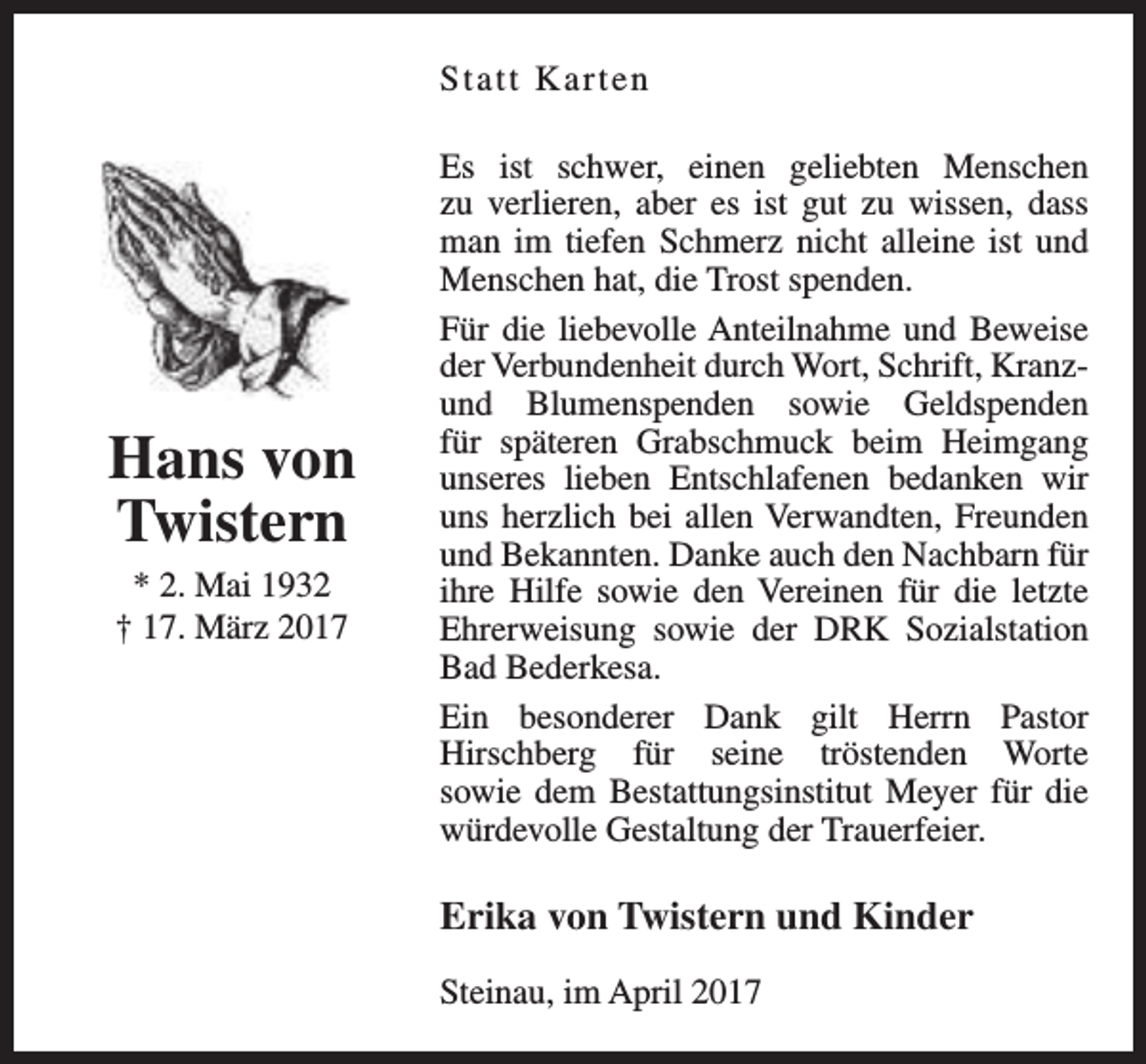 <p>Statt Ka r t e n</p><p>Hans von<br />Twistern<br />* 2. Mai 1932<br />† 17. März 2017</p><p>Es ist schwer, einen geliebten Menschen<br />zu verlieren, aber es ist gut zu wissen, dass<br />man im tiefen Schmerz nicht alleine ist und<br />Menschen hat, die Trost spenden.<br />Für die liebevolle Anteilnahme und Beweise<br />der Verbundenheit durch Wort, Schrift, Kranzund Blumenspenden sowie Geldspenden<br />für späteren Grabschmuck beim Heimgang<br />unseres lieben Entschlafenen bedanken wir<br />uns herzlich bei allen Verwandten, Freunden<br />und Bekannten. Danke auch den Nachbarn für<br />ihre Hilfe sowie den Vereinen für die letzte<br />Ehrerweisung sowie der DRK Sozialstation<br />Bad Bederkesa.<br />Ein besonderer Dank gilt Herrn Pastor<br />Hirschberg für seine tröstenden Worte<br />sowie dem Bestattungsinstitut Meyer für die<br />würdevolle Gestaltung der Trauerfeier.</p><p>Erika von Twistern und Kinder<br />Steinau, im April 2017</p>