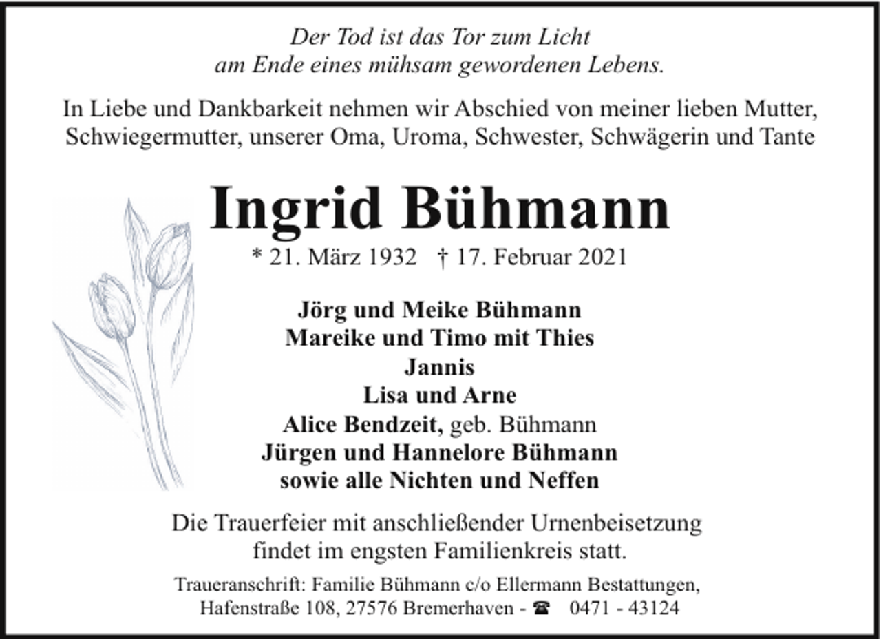 <p>Der Tod ist das Tor zum Licht<br />am Ende eines mühsam gewordenen Lebens.<br />In Liebe und Dankbarkeit nehmen wir Abschied von meiner lieben Mutter,<br />Schwiegermutter, unserer Oma, Uroma, Schwester, Schwägerin und Tante</p><p>Ingrid Bühmann<br />* 21. März 1932 † 17. Februar 2021<br />Jörg und Meike Bühmann<br />Mareike und Timo mit Thies<br />Jannis<br />Lisa und Arne<br />Alice Bendzeit, geb. Bühmann<br />Jürgen und Hannelore Bühmann<br />sowie alle Nichten und Neffen<br />Die Trauerfeier mit anschließender Urnenbeisetzung<br />findet im engsten Familienkreis statt.<br />Traueranschrift: Familie Bühmann c/o Ellermann Bestattungen,<br />Hafenstraße 108, 27576 Bremerhaven - ( 0471 - 43124</p>