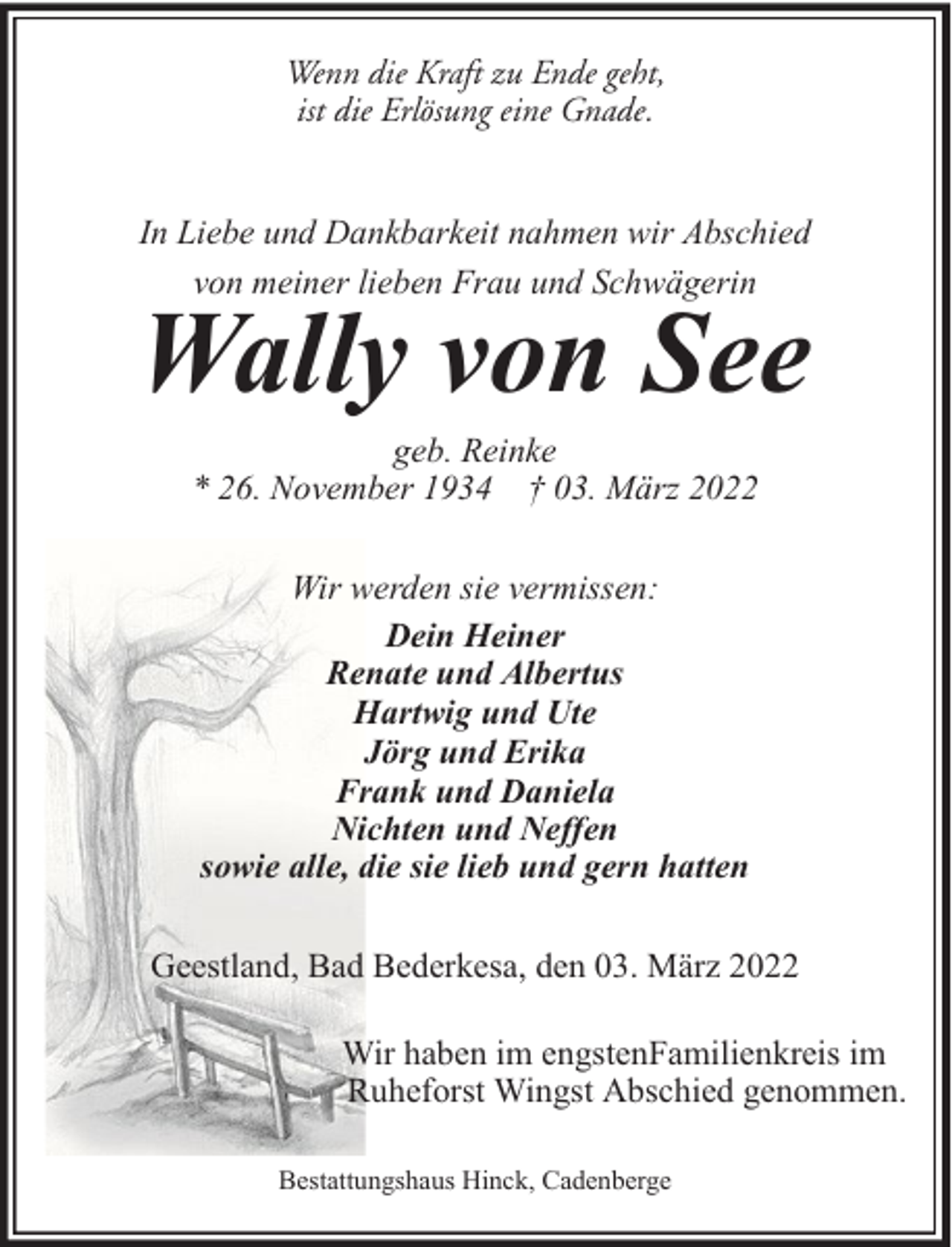 <p>Wenn die Kraft zu Ende geht,<br />ist die Erlösung eine Gnade.<br />In Liebe und Dankbarkeit nahmen wir Abschied<br />von meiner lieben Frau und Schwägerin</p><p>Wally von See<br />geb. Reinke<br />* 26. November 1934 † 03. März 2022<br />Wir werden sie vermissen:<br />Dein Heiner<br />Renate und Albertus<br />Hartwig und Ute<br />Jörg und Erika<br />Frank und Daniela<br />Nichten und Neffen<br />sowie alle, die sie lieb und gern hatten<br />Geestland, Bad Bederkesa, den 03. März 2022<br />Wir haben im engstenFamilienkreis im<br />Ruheforst Wingst Abschied genommen.<br />Bestattungshaus Hinck, Cadenberge</p>