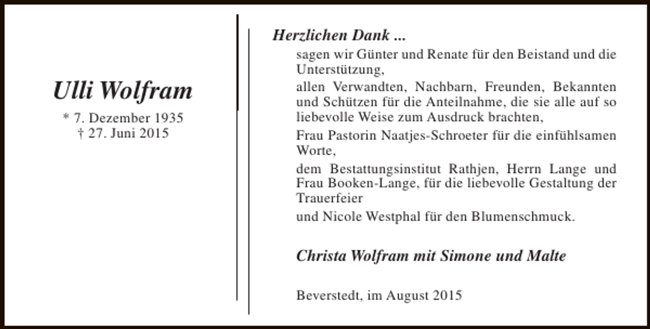 <p>Herzlichen Dank ...</p><p>Ulli Wolfram<br />* 7. Dezember 1935<br />† 27. Juni 2015</p><p>sagen wir Günter und Renate für den Beistand und die<br />Unterstützung,<br />allen Verwandten, Nachbarn, Freunden, Bekannten<br />und Schützen für die Anteilnahme, die sie alle auf so<br />liebevolle Weise zum Ausdruck brachten,<br />Frau Pastorin Naatjes-Schroeter für die einfühlsamen<br />Worte,<br />dem Bestattungsinstitut Rathjen, Herrn Lange und<br />Frau Booken-Lange, für die liebevolle Gestaltung der<br />Trauerfeier<br />und Nicole Westphal für den Blumenschmuck.</p><p>Christa Wolfram mit Simone und Malte<br />Beverstedt, im August 2015</p>