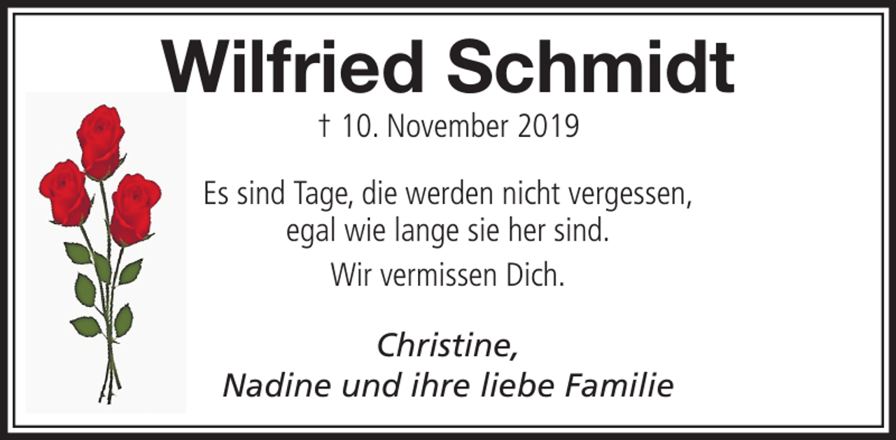 <p>Wilfried Schmidt<br />† 10. November 2019</p><p>Es sind Tage, die werden nicht vergessen,<br />egal wie lange sie her sind.<br />Wir vermissen Dich.<br />Christine,<br />Nadine und ihre liebe Familie</p>