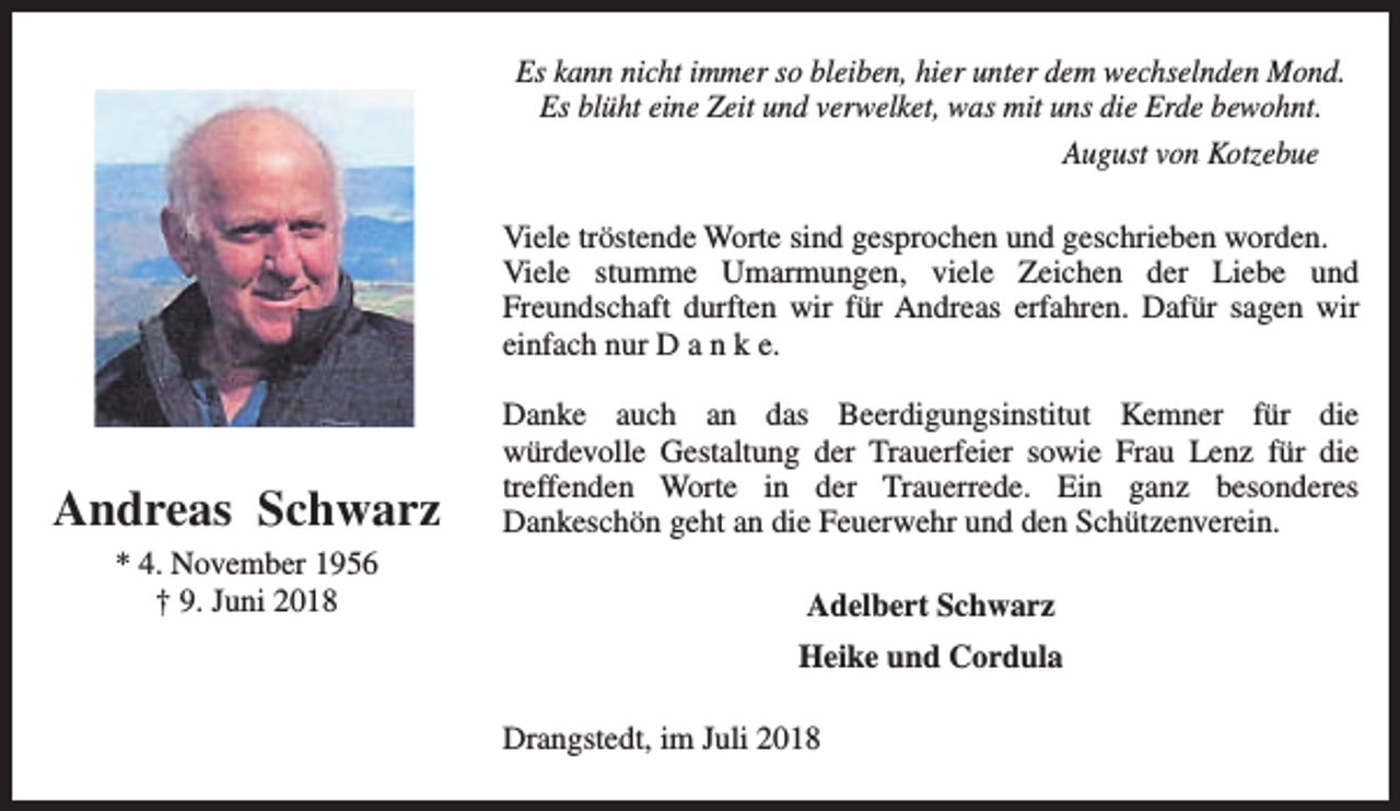 <p>Es kann nicht immer so bleiben, hier unter dem wechselnden Mond.<br />Es blüht eine Zeit und verwelket, was mit uns die Erde bewohnt.<br />August von Kotzebue<br />Viele tröstende Worte sind gesprochen und geschrieben worden.<br />Viele stumme Umarmungen, viele Zeichen der Liebe und<br />Freundschaft durften wir für Andreas erfahren. Dafür sagen wir<br />einfach nur D a n k e.</p><p>Andreas Schwarz<br />* 4. November 1956<br />† 9. Juni 2018</p><p>Danke auch an das Beerdigungsinstitut Kemner für die<br />würdevolle Gestaltung der Trauerfeier sowie Frau Lenz für die<br />treffenden Worte in der Trauerrede. Ein ganz besonderes<br />Dankeschön geht an die Feuerwehr und den Schützenverein.<br />Adelbert Schwarz<br />Heike und Cordula<br />Drangstedt, im Juli 2018</p>