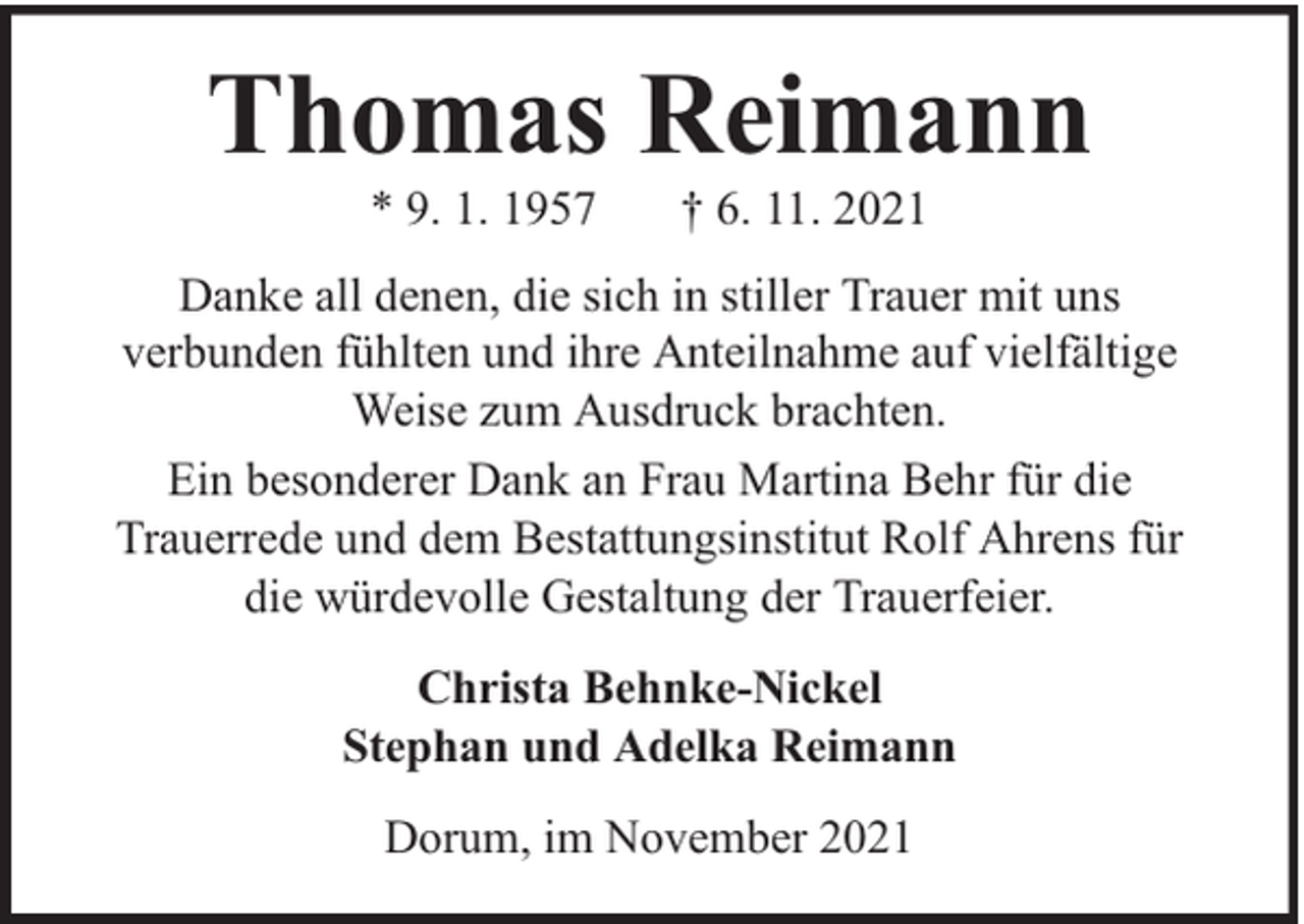<p>Thomas Reimann<br />* 9. 1. 1957</p><p>† 6. 11. 2021</p><p>Danke all denen, die sich in stiller Trauer mit uns<br />verbunden fühlten und ihre Anteilnahme auf vielfältige<br />Weise zum Ausdruck brachten.<br />Ein besonderer Dank an Frau Martina Behr für die<br />Trauerrede und dem Bestattungsinstitut Rolf Ahrens für<br />die würdevolle Gestaltung der Trauerfeier.<br />Christa Behnke-Nickel<br />Stephan und Adelka Reimann<br />Dorum, im November 2021</p>