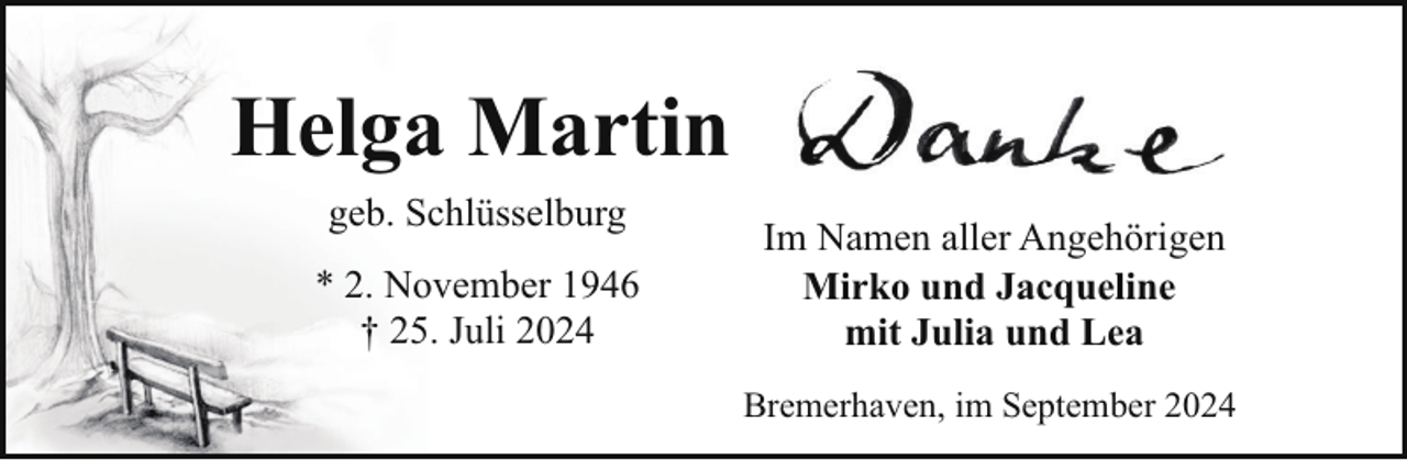 <p>Helga Martin<br />geb. Schlüsselburg<br />* 2. November 1946<br />† 25. Juli 2024</p><p>Im Namen aller Angehörigen<br />Mirko und Jacqueline<br />mit Julia und Lea<br />Bremerhaven, im September 2024</p>