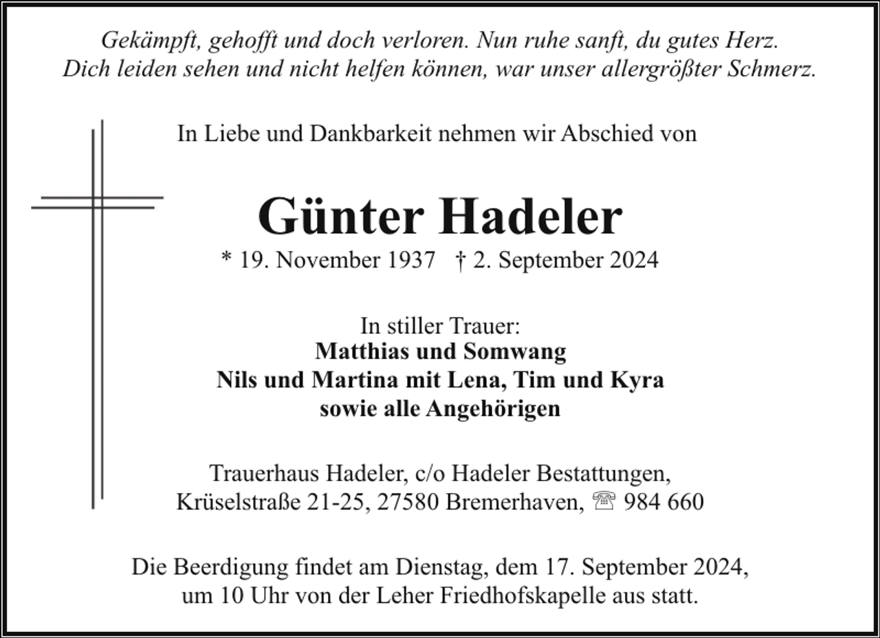 <p>Gekämpft, gehofft und doch verloren. Nun ruhe sanft, du gutes Herz.<br />Dich leiden sehen und nicht helfen können, war unser allergrößter Schmerz.<br />In Liebe und Dankbarkeit nehmen wir Abschied von</p><p>Günter Hadeler</p><p>* 19. November 1937 † 2. September 2024<br />In stiller Trauer:<br />Matthias und Somwang<br />Nils und Martina mit Lena, Tim und Kyra<br />sowie alle Angehörigen<br />Trauerhaus Hadeler, c/o Hadeler Bestattungen,<br />Krüselstraße 21-25, 27580 Bremerhaven, ' 984 660<br />Die Beerdigung findet am Dienstag, dem 17. September 2024,<br />um 10 Uhr von der Leher Friedhofskapelle aus statt.</p>