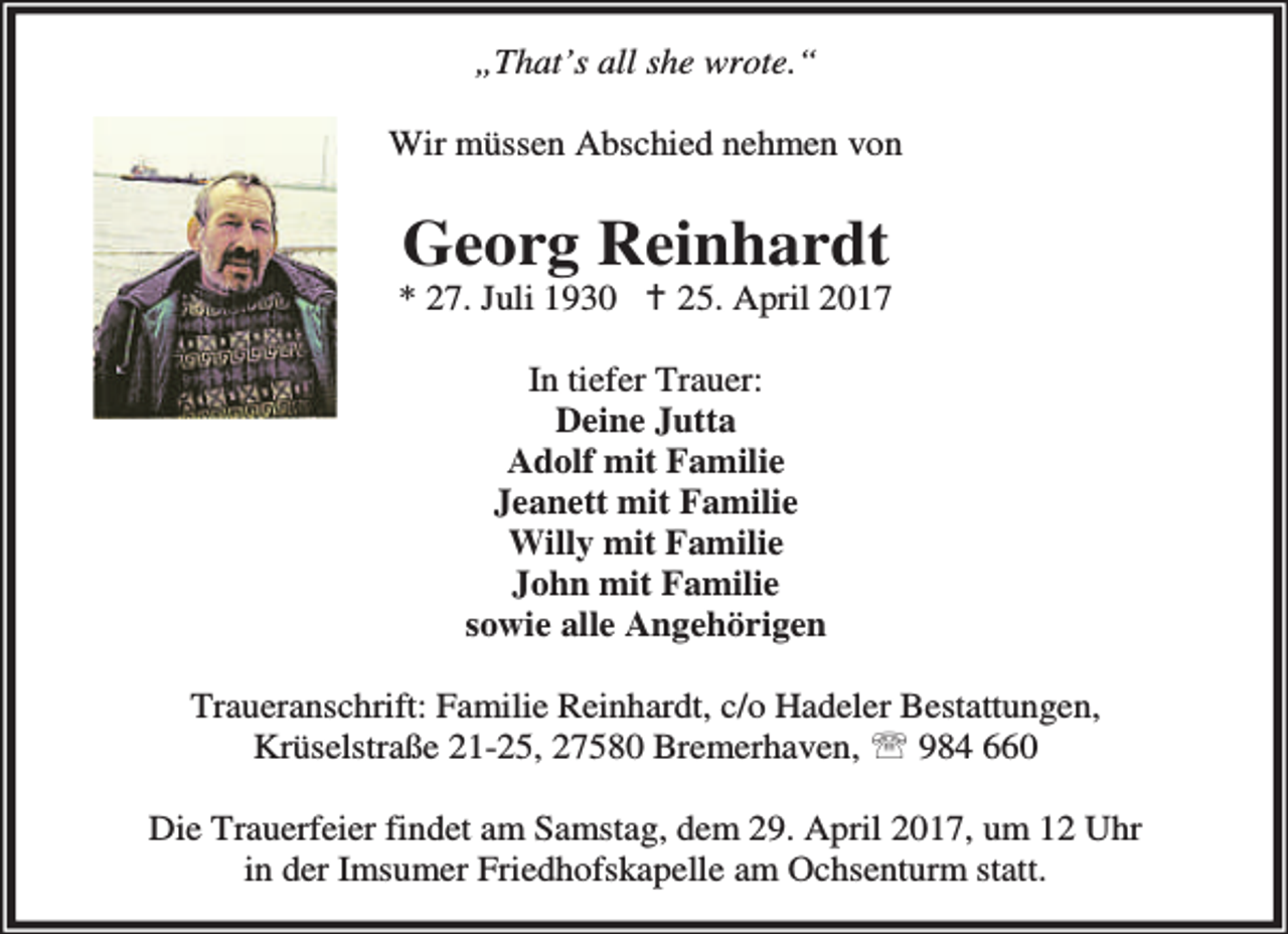 <p>„That’s all she wrote.“<br />Wir müssen Abschied nehmen von</p><p>Georg Reinhardt</p><p>* 27. Juli 1930 B 25. April 2017<br />In tiefer Trauer:<br />Deine Jutta<br />Adolf mit Familie<br />Jeanett mit Familie<br />Willy mit Familie<br />John mit Familie<br />sowie alle Angehörigen<br />Traueranschrift: Familie Reinhardt, c/o Hadeler Bestattungen,<br />Krüselstraße 21-25, 27580 Bremerhaven, ℡ 984 660<br />Die Trauerfeier findet am Samstag, dem 29. April 2017, um 12 Uhr<br />in der Imsumer Friedhofskapelle am Ochsenturm statt.</p>