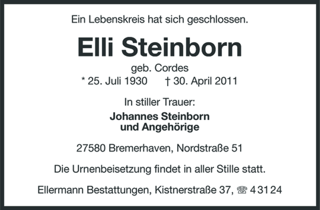 <p>Ein Lebenskreis hat sich geschlossen.</p><p>Elli Steinborn<br />geb. Cordes * 25. Juli 1930 † 30. April 2011 In stiller Trauer: Johannes Steinborn und Angehörige 27580 Bremerhaven, Nordstraße 51 Die Urnenbeisetzung findet in aller Stille statt. Ellermann Bestattungen, Kistnerstraße 37, 4 31 24</p>