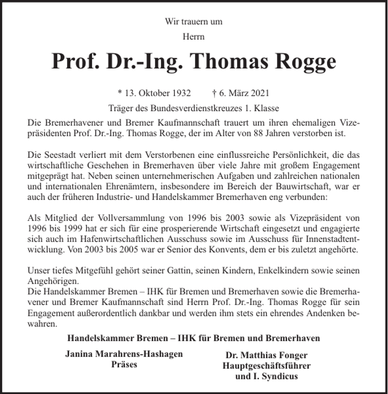<p>Wir trauern um<br />Herrn</p><p>Prof. Dr.-Ing. Thomas Rogge<br />* 13. Oktober 1932</p><p>† 6. März 2021</p><p>Träger des Bundesverdienstkreuzes 1. Klasse<br />Die Bremerhavener und Bremer Kaufmannschaft trauert um ihren ehemaligen Vizepräsidenten Prof. Dr.-Ing. Thomas Rogge, der im Alter von 88 Jahren verstorben ist.<br />Die Seestadt verliert mit dem Verstorbenen eine einflussreiche Persönlichkeit, die das<br />wirtschaftliche Geschehen in Bremerhaven über viele Jahre mit großem Engagement<br />mitgeprägt hat. Neben seinen unternehmerischen Aufgaben und zahlreichen nationalen<br />und internationalen Ehrenämtern, insbesondere im Bereich der Bauwirtschaft, war er<br />auch der früheren Industrie- und Handelskammer Bremerhaven eng verbunden:<br />Als Mitglied der Vollversammlung von 1996 bis 2003 sowie als Vizepräsident von<br />1996 bis 1999 hat er sich für eine prosperierende Wirtschaft eingesetzt und engagierte<br />sich auch im Hafenwirtschaftlichen Ausschuss sowie im Ausschuss für Innenstadtentwicklung. Von 2003 bis 2005 war er Senior des Konvents, dem er bis zuletzt angehörte.<br />Unser tiefes Mitgefühl gehört seiner Gattin, seinen Kindern, Enkelkindern sowie seinen<br />Angehörigen.<br />Die Handelskammer Bremen – IHK für Bremen und Bremerhaven sowie die Bremerhavener und Bremer Kaufmannschaft sind Herrn Prof. Dr.-Ing. Thomas Rogge für sein<br />Engagement außerordentlich dankbar und werden ihm stets ein ehrendes Andenken bewahren.<br />Handelskammer Bremen – IHK für Bremen und Bremerhaven<br />Janina Marahrens-Hashagen<br />Präses</p><p>Dr. Matthias Fonger<br />Hauptgeschäftsführer<br />und I. Syndicus</p>