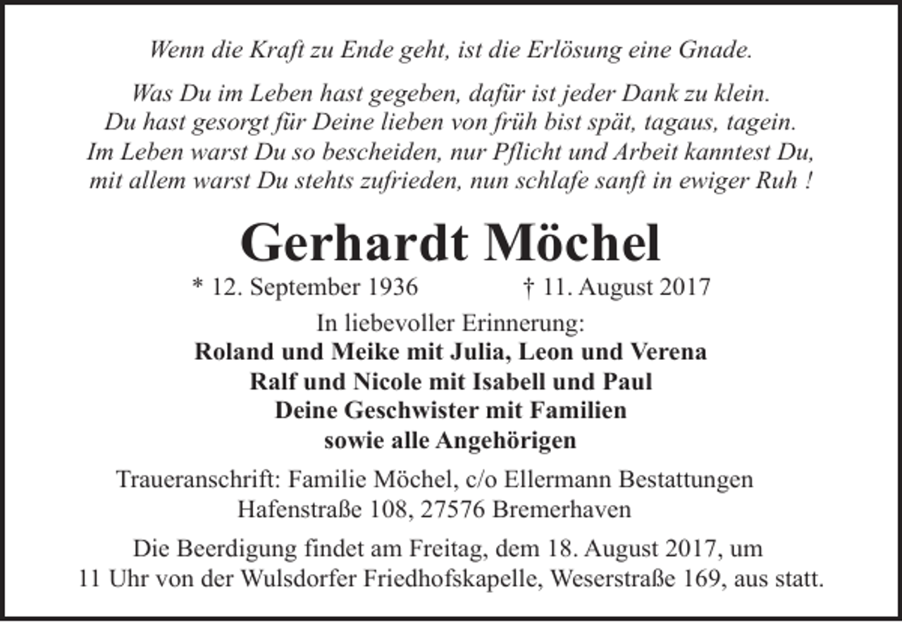 <p>Wenn die Kraft zu Ende geht, ist die Erlösung eine Gnade.<br />Was Du im Leben hast gegeben, dafür ist jeder Dank zu klein.<br />Du hast gesorgt für Deine lieben von früh bist spät, tagaus, tagein.<br />Im Leben warst Du so bescheiden, nur Pflicht und Arbeit kanntest Du,<br />mit allem warst Du stehts zufrieden, nun schlafe sanft in ewiger Ruh !</p><p>Gerhardt Möchel</p><p>* 12. September 1936<br />† 11. August 2017<br />In liebevoller Erinnerung:<br />Roland und Meike mit Julia, Leon und Verena<br />Ralf und Nicole mit Isabell und Paul<br />Deine Geschwister mit Familien<br />sowie alle Angehörigen<br />Traueranschrift: Familie Möchel, c/o Ellermann Bestattungen<br />Hafenstraße 108, 27576 Bremerhaven<br />Die Beerdigung findet am Freitag, dem 18. August 2017, um<br />11 Uhr von der Wulsdorfer Friedhofskapelle, Weserstraße 169, aus statt.</p>