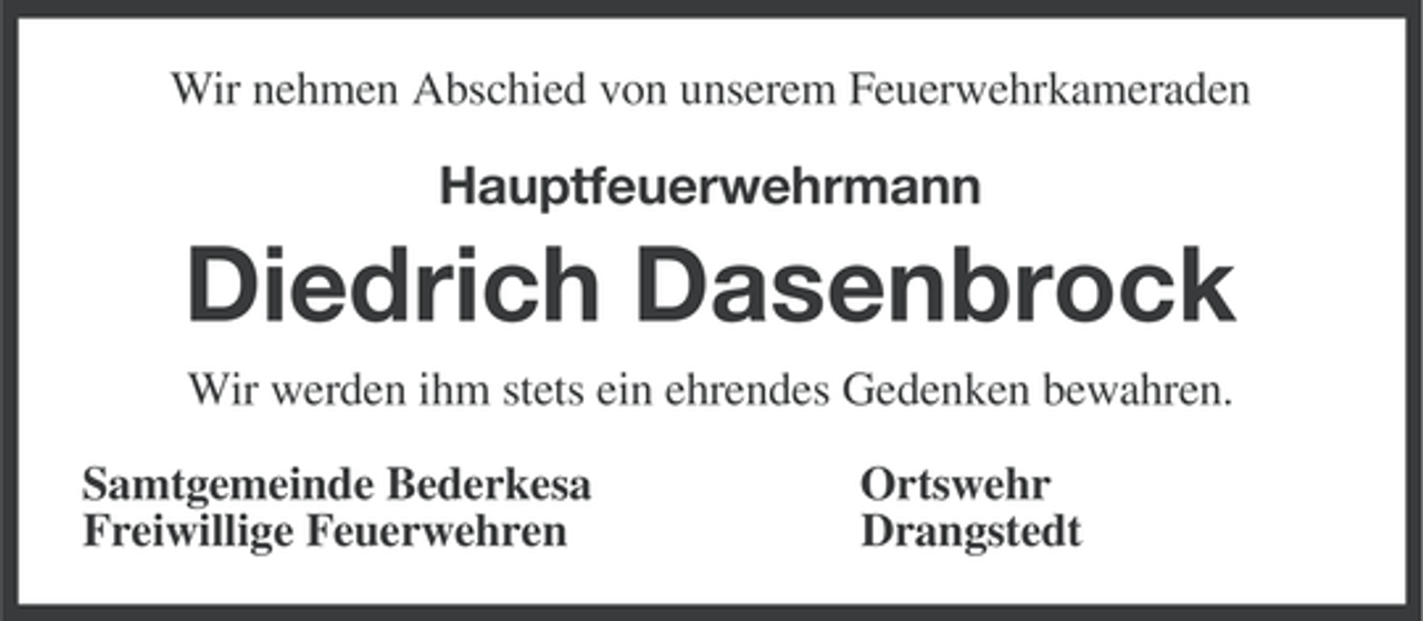 <p>Wir nehmen Abschied von unserem Feuerwehrkameraden</p><p>Hauptfeuerwehrmann</p><p>Diedrich Dasenbrock<br />Wir werden ihm stets ein ehrendes Gedenken bewahren.<br />Samtgemeinde Bederkesa<br />Freiwillige Feuerwehren</p><p>Ortswehr<br />Drangstedt</p>