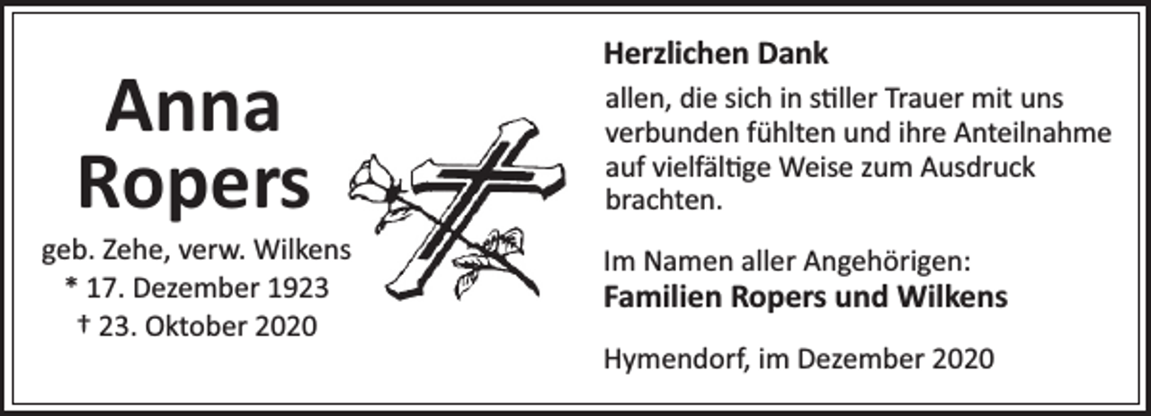 <p>Anna<br />Ropers</p><p>geb. Zehe, verw. Wilkens<br />* 17. Dezember 1923<br />† 23. Oktober 2020</p><p>Herzlichen Dank<br />allen, die sich in s ller Trauer mit uns<br />verbunden fühlten und ihre Anteilnahme<br />auf vielfäl ge Weise zum Ausdruck<br />brachten.<br />Im Namen aller Angehörigen:</p><p>Familien Ropers und Wilkens<br />Hymendorf, im Dezember 2020</p>