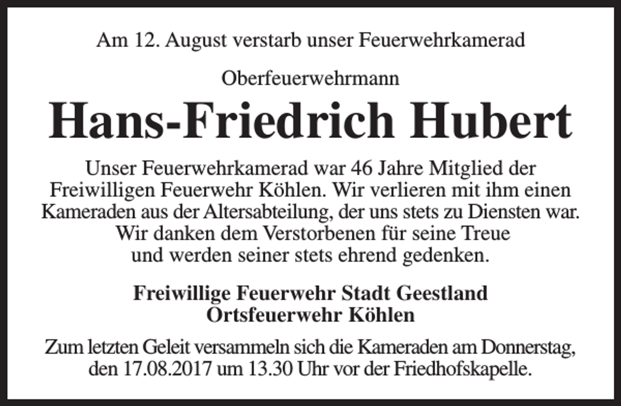 <p>Am 12. August verstarb unser Feuerwehrkamerad<br />Oberfeuerwehrmann</p><p>Hans-Friedrich Hubert</p><p>Unser Feuerwehrkamerad war 46 Jahre Mitglied der<br />Freiwilligen Feuerwehr Köhlen. Wir verlieren mit ihm einen<br />Kameraden aus der Altersabteilung, der uns stets zu Diensten war.<br />Wir danken dem Verstorbenen für seine Treue<br />und werden seiner stets ehrend gedenken.<br />Freiwillige Feuerwehr Stadt Geestland<br />Ortsfeuerwehr Köhlen<br />Zum letzten Geleit versammeln sich die Kameraden am Donnerstag,<br />den 17.08.2017 um 13.30 Uhr vor der Friedhofskapelle.</p>