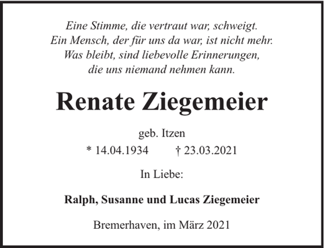 <p>Eine Stimme, die vertraut war, schweigt.<br />Ein Mensch, der für uns da war, ist nicht mehr.<br />Was bleibt, sind liebevolle Erinnerungen,<br />die uns niemand nehmen kann.</p><p>Renate Ziegemeier<br />geb. Itzen<br />* 14.04.1934<br />† 23.03.2021<br />In Liebe:<br />Ralph, Susanne und Lucas Ziegemeier<br />Bremerhaven, im März 2021</p>