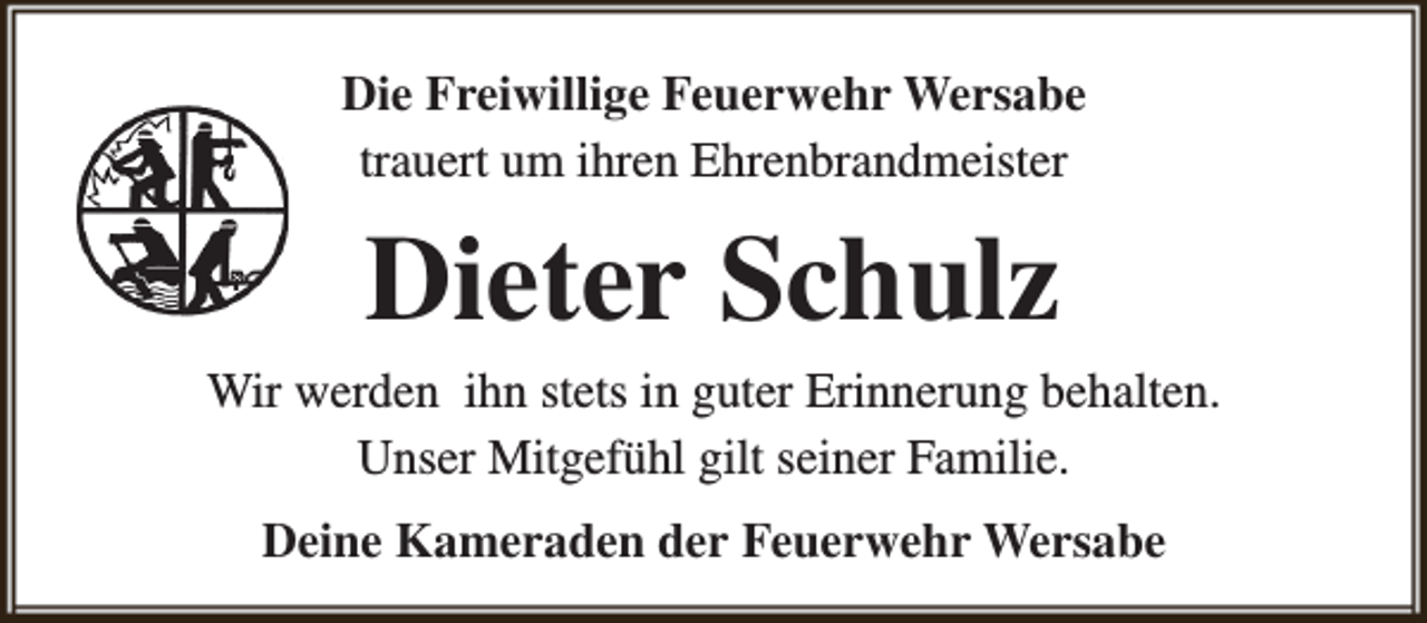 <p>Die Freiwillige Feuerwehr Wersabe<br />trauert um ihren Ehrenbrandmeister</p><p>Dieter Schulz</p><p>Wir werden ihn stets in guter Erinnerung behalten.<br />Unser Mitgefühl gilt seiner Familie.<br />Deine Kameraden der Feuerwehr Wersabe</p>