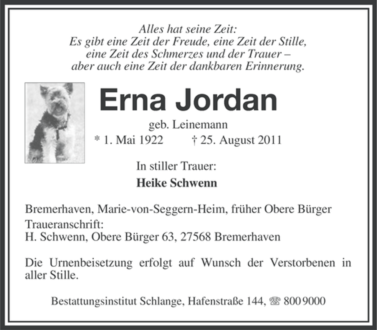 <p>Alles hat seine Zeit:<br />Es gibt eine Zeit der Freude, eine Zeit der Stille,<br />eine Zeit des Schmerzes und der Trauer –<br />aber auch eine Zeit der dankbaren Erinnerung.</p><p>Erna Jordan<br />geb. Leinemann<br />* 1. Mai 1922<br />† 25. August 2011<br />In stiller Trauer:<br />Heike Schwenn<br />Bremerhaven, Marie-von-Seggern-Heim, früher Obere Bürger<br />Traueranschrift:<br />H. Schwenn, Obere Bürger 63, 27568 Bremerhaven<br />Die Urnenbeisetzung erfolgt auf Wunsch der Verstorbenen in<br />aller Stille.<br />Bestattungsinstitut Schlange, Hafenstraße 144, 800 9000</p>