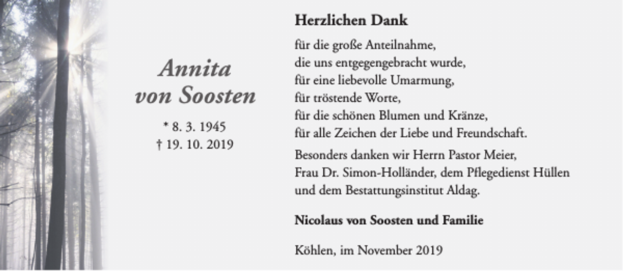 <p>Herzlichen Dank</p><p>Annita<br />von Soosten<br />* 8. 3. 1945<br />† 19. 10. 2019</p><p>für die große Anteilnahme,<br />die uns entgegengebracht wurde,<br />für eine liebevolle Umarmung,<br />für tröstende Worte,<br />für die schönen Blumen und Kränze,<br />für alle Zeichen der Liebe und Freundschaft.<br />Besonders danken wir Herrn Pastor Meier,<br />Frau Dr. Simon-Holländer, dem Pflegedienst Hüllen<br />und dem Bestattungsinstitut Aldag.<br />Nicolaus von Soosten und Familie<br />Köhlen, im November 2019</p>