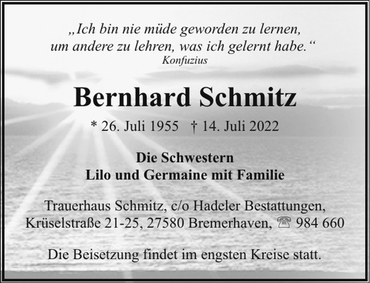 <p>„Ich bin nie müde geworden zu lernen,<br />um andere zu lehren, was ich gelernt habe.“<br />Konfuzius</p><p>Bernhard Schmitz<br />* 26. Juli 1955 † 14. Juli 2022<br />Die Schwestern<br />Lilo und Germaine mit Familie<br />Trauerhaus Schmitz, c/o Hadeler Bestattungen,<br />Krüselstraße 21-25, 27580 Bremerhaven, ' 984 660<br />Die Beisetzung findet im engsten Kreise statt.</p>