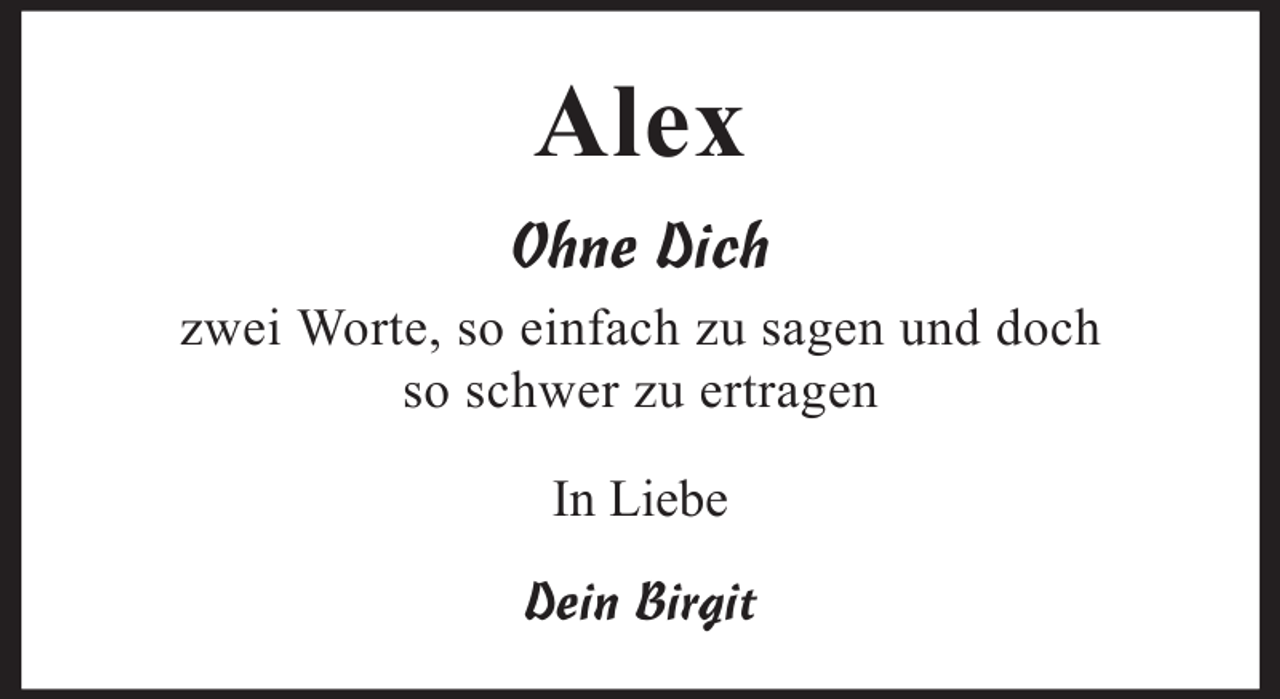 <p>Alex<br />Ohne Dich<br />zwei Worte, so einfach zu sagen und doch<br />so schwer zu ertragen<br />In Liebe<br />Dein Birgit</p>