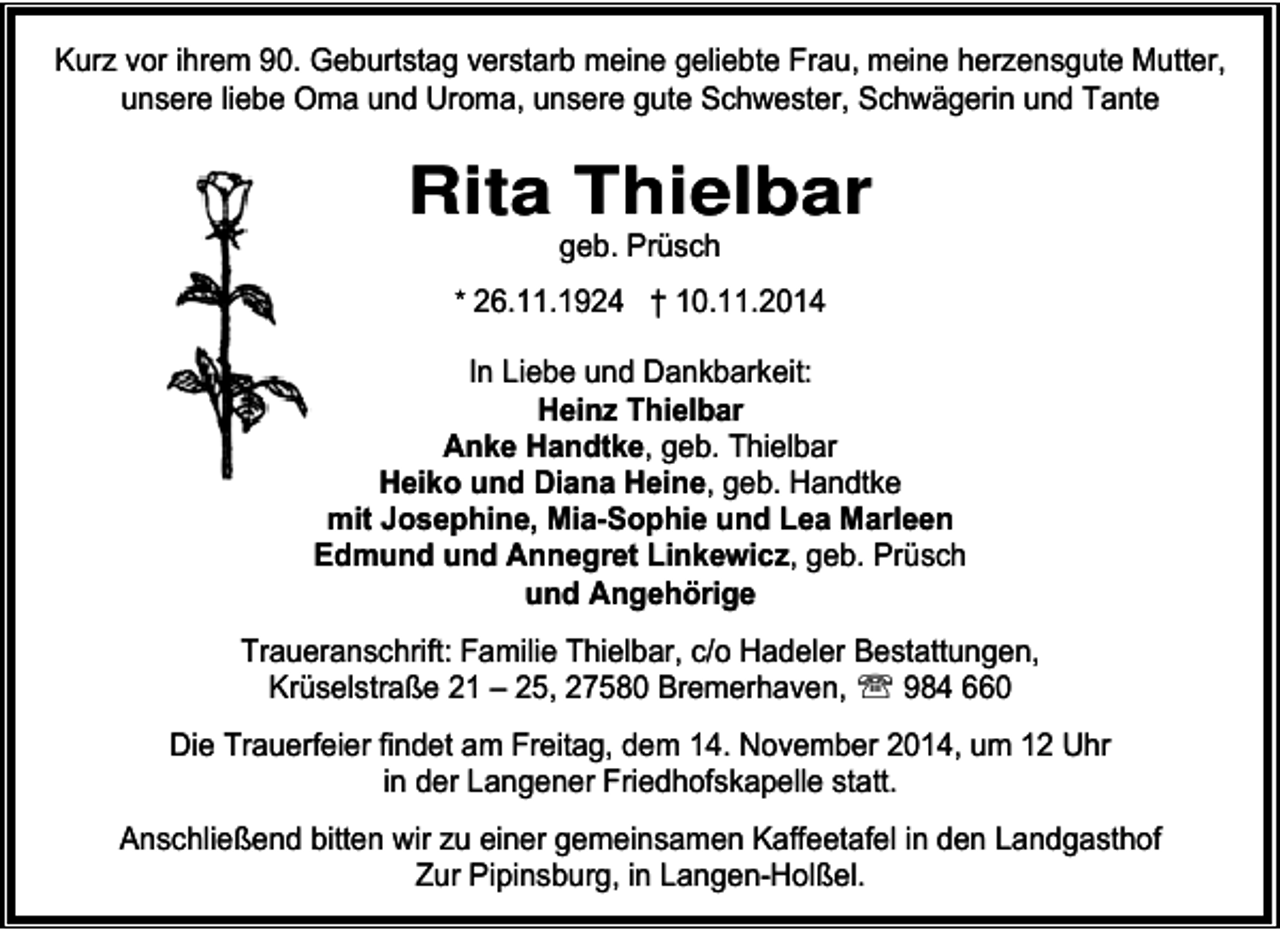 <p>Kurz vor ihrem 90. Geburtstag verstarb meine geliebte Frau, meine herzensgute Mutter,<br />unsere liebe Oma und Uroma, unsere gute Schwester, Schwägerin und Tante</p>
<p>Rita Thielbar<br />geb. Prüsch</p>
<p>* 26.11.1924 † 10.11.2014</p>
<p>In Liebe und Dankbarkeit:<br />Heinz Thielbar<br />Anke Handtke, geb. Thielbar<br />Heiko und Diana Heine, geb. Handtke<br />mit Josephine, Mia-Sophie und Lea Marleen<br />Edmund und Annegret Linkewicz, geb. Prüsch<br />und Angehörige<br />Traueranschrift: Familie Thielbar, c/o Hadeler Bestattungen,<br />Krüselstraße 21 – 25, 27580 Bremerhaven, ℡ 984 660<br />Die Trauerfeier findet am Freitag, dem 14. November 2014, um 12 Uhr<br />in der Langener Friedhofskapelle statt.<br />Anschließend bitten wir zu einer gemeinsamen Kaffeetafel in den Landgasthof<br />Zur Pipinsburg, in Langen-Holßel.</p>