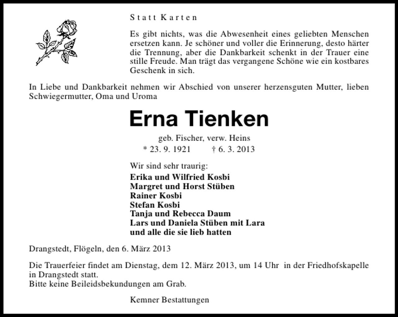 <p>Statt Karten<br />Es gibt nichts, was die Abwesenheit eines geliebten Menschen<br />ersetzen kann. Je schöner und voller die Erinnerung, desto härter<br />die Trennung, aber die Dankbarkeit schenkt in der Trauer eine<br />stille Freude. Man trägt das vergangene Schöne wie ein kostbares<br />Geschenk in sich.<br />In Liebe und Dankbarkeit nehmen wir Abschied von unserer herzensguten Mutter, lieben<br />Schwiegermutter, Oma und Uroma</p><p>Erna Tienken<br />geb. Fischer, verw. Heins<br />* 23. 9. 1921<br />† 6. 3. 2013</p><p>Wir sind sehr traurig:<br />Erika und Wilfried Kosbi<br />Margret und Horst Stüben<br />Rainer Kosbi<br />Stefan Kosbi<br />Tanja und Rebecca Daum<br />Lars und Daniela Stüben mit Lara<br />und alle die sie lieb hatten<br />Drangstedt, Flögeln, den 6. März 2013<br />Die Trauerfeier findet am Dienstag, dem 12. März 2013, um 14 Uhr in der Friedhofskapelle<br />in Drangstedt statt.<br />Bitte keine Beileidsbekundungen am Grab.<br />Kemner Bestattungen</p>