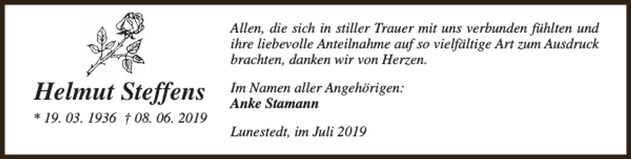 <p>Allen, die sich in stiller Trauer mit uns verbunden fühlten und<br />ihre liebevolle Anteilnahme auf so vielfältige Art zum Ausdruck<br />brachten, danken wir von Herzen.</p><p>Helmut Steffens<br />* 19. 03. 1936 † 08. 06. 2019</p><p>Im Namen aller Angehörigen:<br />Anke Stamann<br />Lunestedt, im Juli 2019</p>