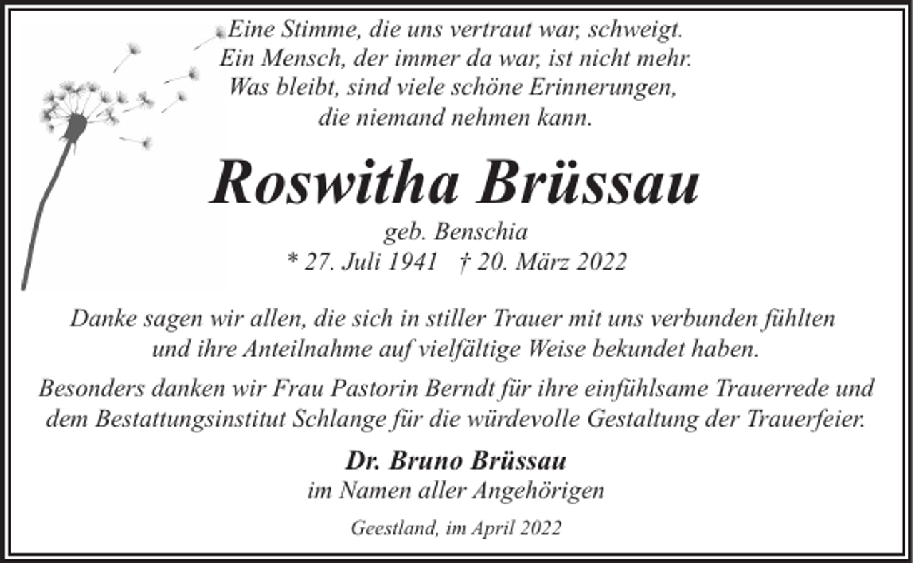 <p>Eine Stimme, die uns vertraut war, schweigt.<br />Ein Mensch, der immer da war, ist nicht mehr.<br />Was bleibt, sind viele schöne Erinnerungen,<br />die niemand nehmen kann.</p><p>Roswitha Brüssau<br />geb. Benschia<br />* 27. Juli 1941 † 20. März 2022</p><p>Danke sagen wir allen, die sich in stiller Trauer mit uns verbunden fühlten<br />und ihre Anteilnahme auf vielfältige Weise bekundet haben.<br />Besonders danken wir Frau Pastorin Berndt für ihre einfühlsame Trauerrede und<br />dem Bestattungsinstitut Schlange für die würdevolle Gestaltung der Trauerfeier.</p><p>Dr. Bruno Brüssau</p><p>im Namen aller Angehörigen<br />Geestland, im April 2022</p>