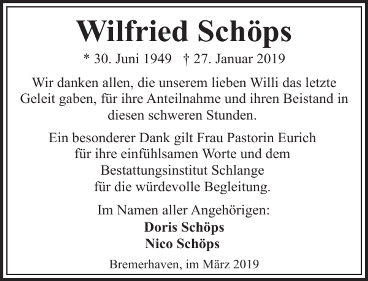 <p>Wilfried Schöps<br />* 30. Juni 1949 † 27. Januar 2019</p><p>Wir danken allen, die unserem lieben Willi das letzte<br />Geleit gaben, für ihre Anteilnahme und ihren Beistand in<br />diesen schweren Stunden.<br />Ein besonderer Dank gilt Frau Pastorin Eurich<br />für ihre einfühlsamen Worte und dem<br />Bestattungsinstitut Schlange<br />für die würdevolle Begleitung.<br />Im Namen aller Angehörigen:<br />Doris Schöps<br />Nico Schöps<br />Bremerhaven, im März 2019</p>