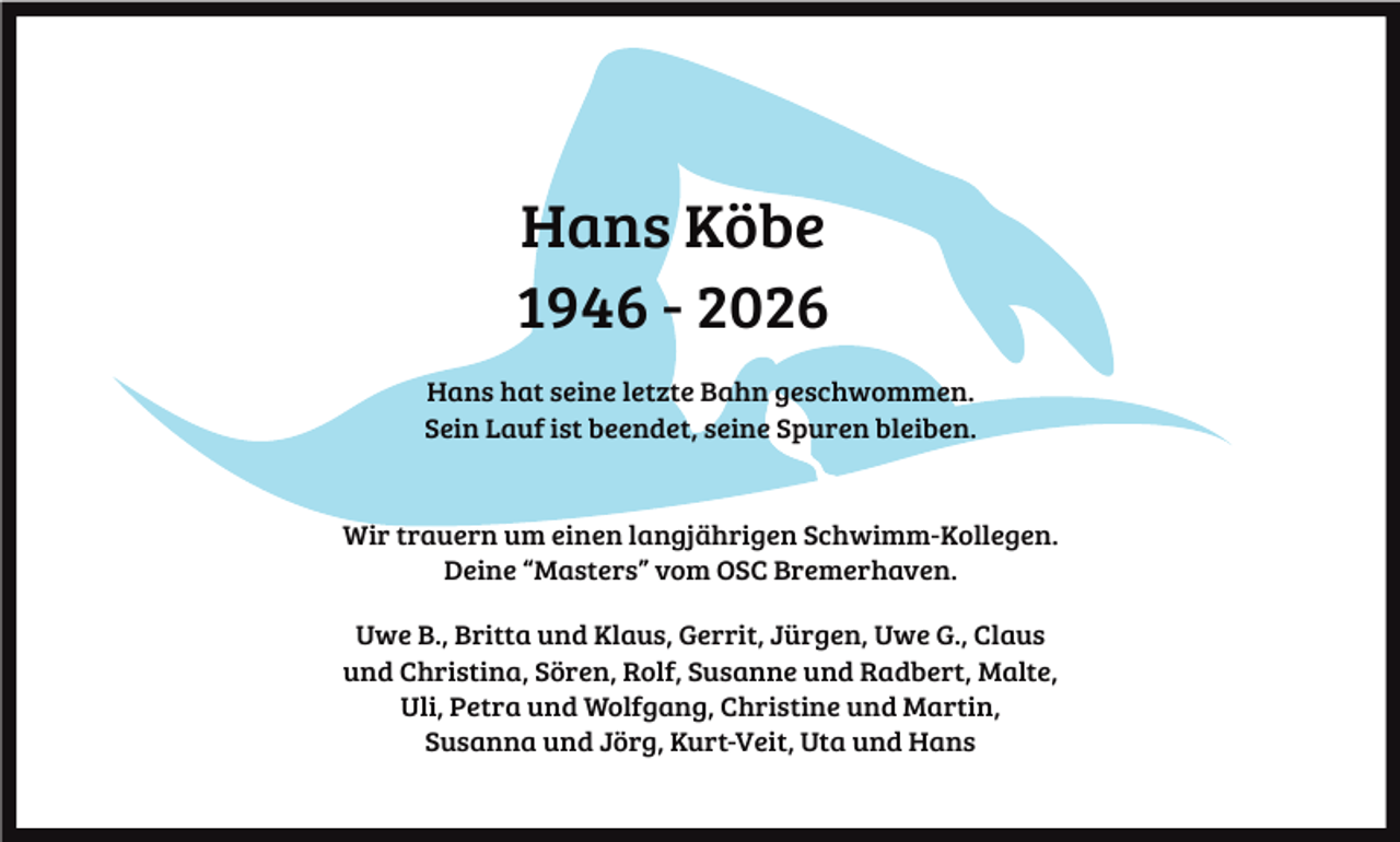 <p>Hans Köbe<br />1946 - 2026<br />Hans hat seine letzte Bahn geschwommen.<br />Sein Lauf ist beendet, seine Spuren bleiben.</p><p>Wir trauern um einen langjährigen Schwimm-Kollegen.<br />Deine “Masters” vom OSC Bremerhaven.<br />Uwe B., Britta und Klaus, Gerrit, Jürgen, Uwe G., Claus<br />und Christina, Sören, Rolf, Susanne und Radbert, Malte,<br />Uli, Petra und Wolfgang, Christine und Martin,<br />Susanna und Jörg, Kurt-Veit, Uta und Hans</p>