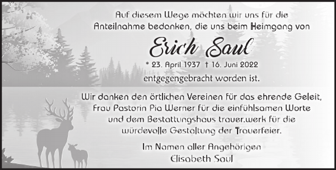 <p>Auf diesem Wege möchten wir uns für die<br />Anteilnahme bedanken, die uns beim Heimgang von</p><p>Er c h Sa l</p><p>* 23. April 1937 † 16. Juni 2022</p><p>entgegengebracht worden ist.<br />Wir danken den örtlichen Vereinen für das ehrende Geleit,<br />Frau Pastorin Pia Werner für die einfühlsamen Worte<br />und dem Bestattungshaus trauer.werk für die<br />würdevolle Gestaltung der Trauerfeier.<br />I m N a m en a l l er A n g eh ö r i g en</p><p>Elisabeth Saul</p>