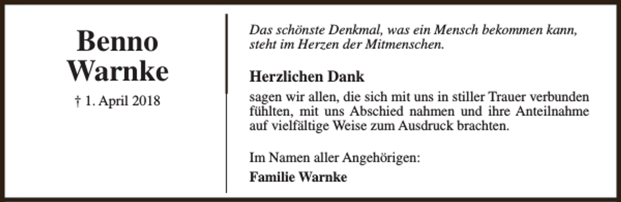 <p>Benno<br />Warnke<br />† 1. April 2018</p><p>Das schönste Denkmal, was ein Mensch bekommen kann,<br />steht im Herzen der Mitmenschen.</p><p>Herzlichen Dank</p><p>sagen wir allen, die sich mit uns in stiller Trauer verbunden<br />fühlten, mit uns Abschied nahmen und ihre Anteilnahme<br />auf vielfältige Weise zum Ausdruck brachten.<br />Im Namen aller Angehörigen:<br />Familie Warnke</p>