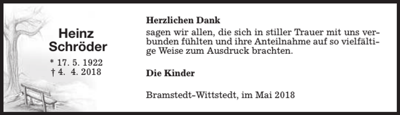 <p>Heinz<br />Schröder</p><p>Herzlichen Dank<br />sagen wir allen, die sich in stiller Trauer mit uns verbunden fühlten und ihre Anteilnahme auf so vielfältige Weise zum Ausdruck brachten.</p><p>* 17. 5. 1922<br />† 4. 4. 2018</p><p>Die Kinder<br />Bramstedt-Wittstedt, im Mai 2018</p>