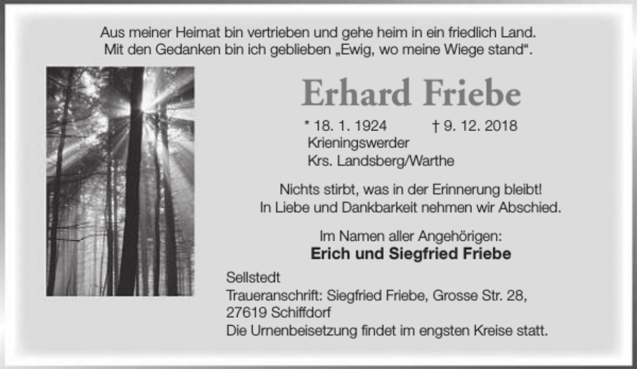 <p>Aus meiner Heimat bin vertrieben und gehe heim in ein friedlich Land.<br />Mit den Gedanken bin ich geblieben „Ewig, wo meine Wiege stand“.</p><p>Erhard Friebe<br />* 18. 1. 1924<br />† 9. 12. 2018<br />Krieningswerder<br />Krs. Landsberg/Warthe</p><p>Nichts stirbt, was in der Erinnerung bleibt!<br />In Liebe und Dankbarkeit nehmen wir Abschied.<br />Im Namen aller Angehörigen:</p><p>Erich und Siegfried Friebe<br />Sellstedt<br />Traueranschrift: Siegfried Friebe, Grosse Str. 28,<br />27619 Schiffdorf<br />Die Urnenbeisetzung findet im engsten Kreise statt.</p>