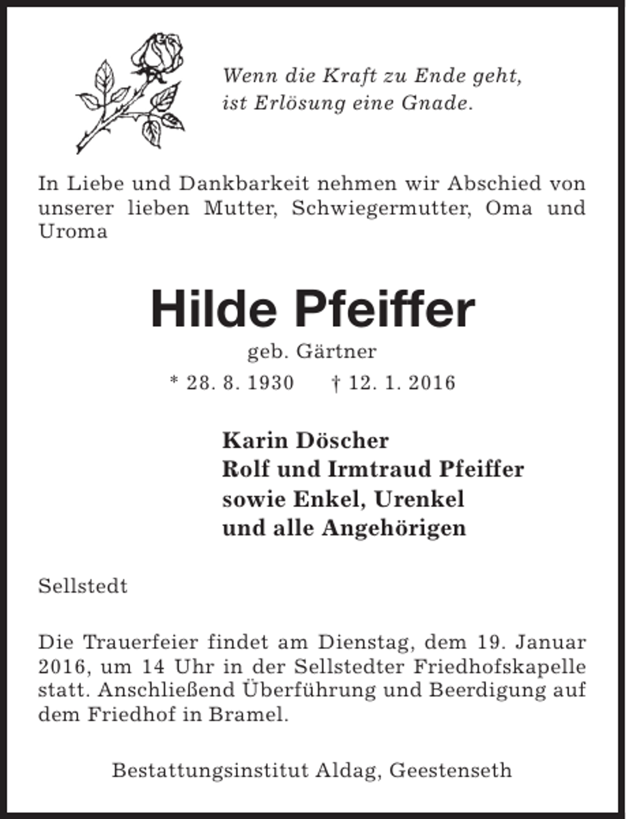 <p>Wenn die Kraft zu Ende geht,<br />ist Erlösung eine Gnade.<br />In Liebe und Dankbarkeit nehmen wir Abschied von<br />unserer lieben Mutter, Schwiegermutter, Oma und<br />Uroma</p><p>Hilde Pfeiffer<br />geb. Gärtner<br />* 28. 8. 1930<br />† 12. 1. 2016</p><p>Karin Döscher<br />Rolf und Irmtraud Pfeiffer<br />sowie Enkel, Urenkel<br />und alle Angehörigen<br />Sellstedt<br />Die Trauerfeier findet am Dienstag, dem 19. Januar<br />2016, um 14 Uhr in der Sellstedter Friedhofskapelle<br />statt. Anschließend Überführung und Beerdigung auf<br />dem Friedhof in Bramel.<br />Bestattungsinstitut Aldag, Geestenseth</p>