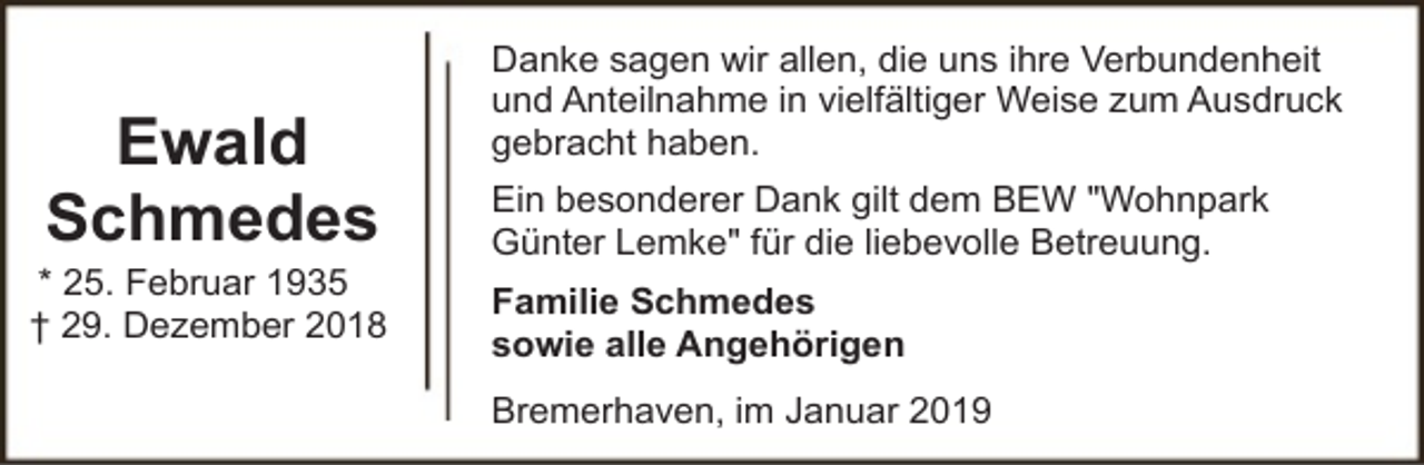 <p>Ewald<br />Schmedes</p><p>* 25. Februar 1935<br />† 29. Dezember 2018</p><p>Danke sagen wir allen, die uns ihre Verbundenheit<br />und Anteilnahme in vielfältiger Weise zum Ausdruck<br />gebracht haben.<br />Ein besonderer Dank gilt dem BEW "Wohnpark<br />Günter Lemke" für die liebevolle Betreuung.<br />Familie Schmedes<br />sowie alle Angehörigen<br />Bremerhaven, im Januar 2019</p>