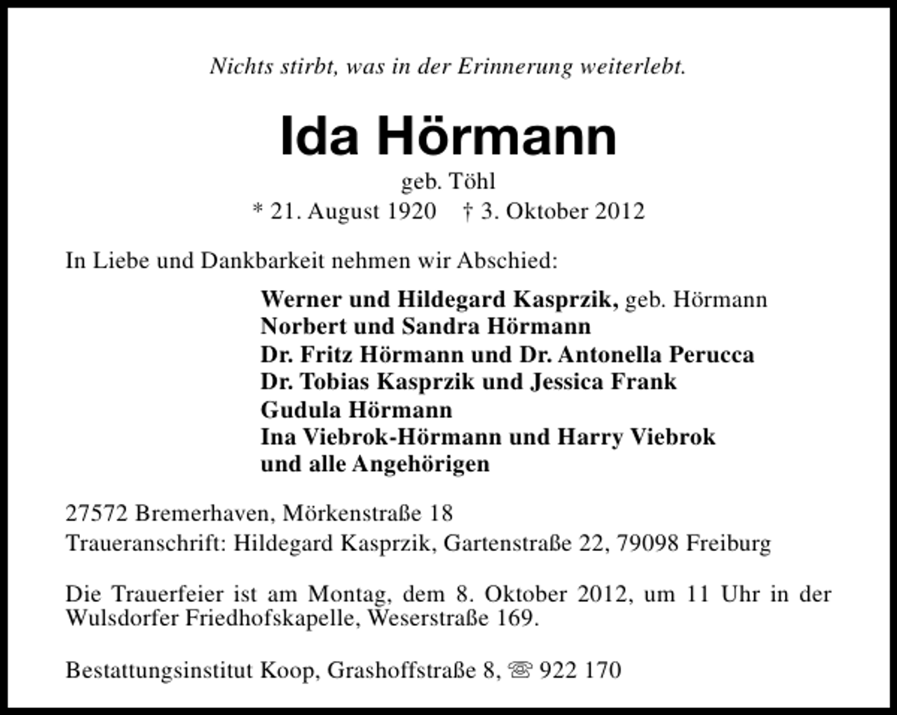 <p>Nichts stirbt, was in der Erinnerung weiterlebt.</p><p>Ida Hörmann</p><p>geb. Töhl<br />* 21. August 1920 † 3. Oktober 2012<br />In Liebe und Dankbarkeit nehmen wir Abschied:<br />Werner und Hildegard Kasprzik, geb. Hörmann<br />Norbert und Sandra Hörmann<br />Dr. Fritz Hörmann und Dr. Antonella Perucca<br />Dr. Tobias Kasprzik und Jessica Frank<br />Gudula Hörmann<br />Ina Viebrok-Hörmann und Harry Viebrok<br />und alle Angehörigen<br />27572 Bremerhaven, Mörkenstraße 18<br />Traueranschrift: Hildegard Kasprzik, Gartenstraße 22, 79098 Freiburg<br />Die Trauerfeier ist am Montag, dem 8. Oktober 2012, um 11 Uhr in der<br />Wulsdorfer Friedhofskapelle, Weserstraße 169.<br />Bestattungsinstitut Koop, Grashoffstraße 8, s 922 170</p>