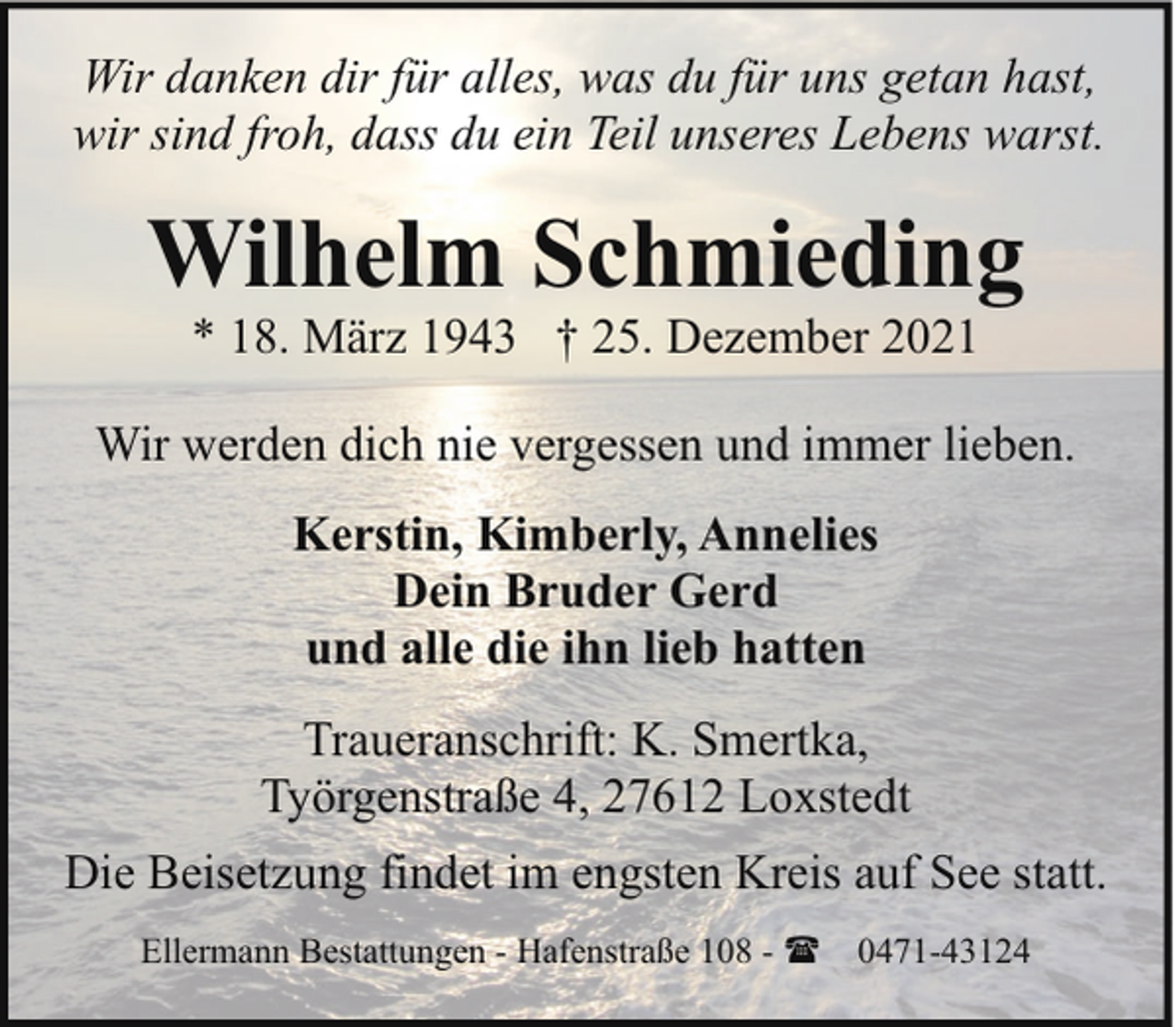 <p>Wir danken dir für alles, was du für uns getan hast,<br />wir sind froh, dass du ein Teil unseres Lebens warst.</p><p>Wilhelm Schmieding<br />* 18. März 1943 † 25. Dezember 2021</p><p>Wir werden dich nie vergessen und immer lieben.<br />Kerstin, Kimberly, Annelies<br />Dein Bruder Gerd<br />und alle die ihn lieb hatten<br />Traueranschrift: K. Smertka,<br />Työrgenstraße 4, 27612 Loxstedt<br />Die Beisetzung findet im engsten Kreis auf See statt.<br />Ellermann Bestattungen - Hafenstraße 108 - ( 0471-43124</p>
